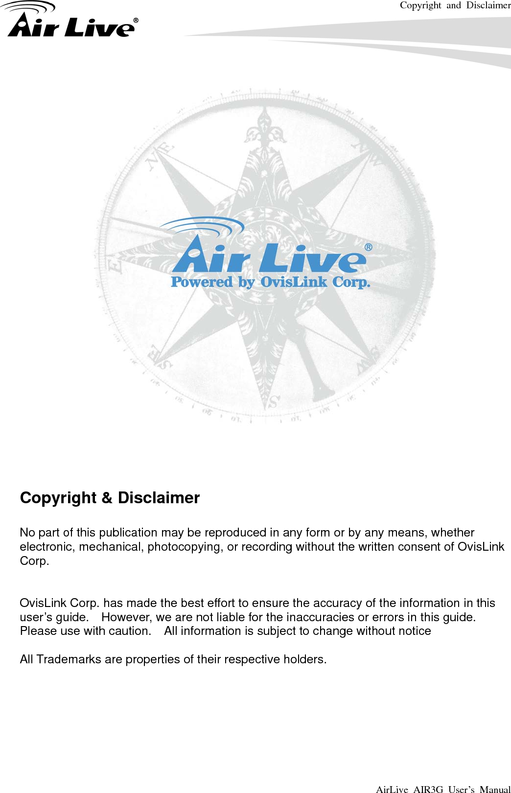 Copyright and Disclaimer AirLive AIR3G User’s Manual         Copyright &amp; Disclaimer  No part of this publication may be reproduced in any form or by any means, whether electronic, mechanical, photocopying, or recording without the written consent of OvisLink Corp.    OvisLink Corp. has made the best effort to ensure the accuracy of the information in this user’s guide.    However, we are not liable for the inaccuracies or errors in this guide.   Please use with caution.    All information is subject to change without notice  All Trademarks are properties of their respective holders.       