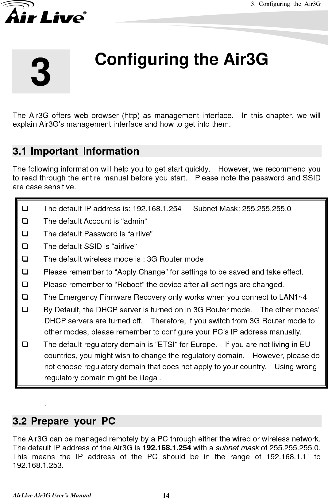 3. Configuring the Air3G   AirLive Air3G User’s Manual  14       The Air3G offers web browser (http) as management interface.  In this chapter, we will explain Air3G’s management interface and how to get into them.      3.1 Important Information The following information will help you to get start quickly.  However, we recommend you to read through the entire manual before you start.   Please note the password and SSID are case sensitive.        The default IP address is: 192.168.1.254   Subnet Mask: 255.255.255.0   The default Account is “admin”     The default Password is “airlive”   The default SSID is “airlive”   The default wireless mode is : 3G Router mode   Please remember to “Apply Change” for settings to be saved and take effect.   Please remember to “Reboot” the device after all settings are changed.   The Emergency Firmware Recovery only works when you connect to LAN1~4   By Default, the DHCP server is turned on in 3G Router mode.    The other modes’ DHCP servers are turned off.    Therefore, if you switch from 3G Router mode to other modes, please remember to configure your PC’s IP address manually.   The default regulatory domain is “ETSI” for Europe.    If you are not living in EU countries, you might wish to change the regulatory domain.    However, please do not choose regulatory domain that does not apply to your country.    Using wrong regulatory domain might be illegal.  . 3.2 Prepare your PC The Air3G can be managed remotely by a PC through either the wired or wireless network.   The default IP address of the Air3G is 192.168.1.254 with a subnet mask of 255.255.255.0.   This means the IP address of the PC should be in the range of 192.168.1.1` to 192.168.1.253.  3  3. Configuring the Air3G  