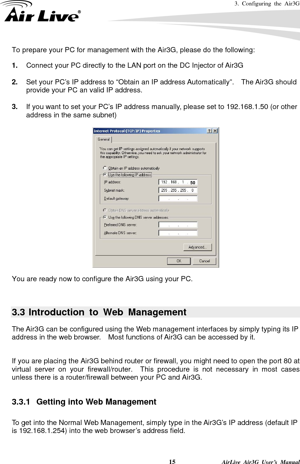 3. Configuring the Air3G    15              AirLive Air3G User’s Manual To prepare your PC for management with the Air3G, please do the following: 1.  Connect your PC directly to the LAN port on the DC Injector of Air3G  2.  Set your PC’s IP address to “Obtain an IP address Automatically”.  The Air3G should provide your PC an valid IP address.  3.  If you want to set your PC’s IP address manually, please set to 192.168.1.50 (or other address in the same subnet)    You are ready now to configure the Air3G using your PC.       3.3 Introduction to Web Management The Air3G can be configured using the Web management interfaces by simply typing its IP address in the web browser.    Most functions of Air3G can be accessed by it.    If you are placing the Air3G behind router or firewall, you might need to open the port 80 at virtual server on your firewall/router.  This procedure is not necessary in most cases unless there is a router/firewall between your PC and Air3G.  3.3.1  Getting into Web Management  To get into the Normal Web Management, simply type in the Air3G’s IP address (default IP is 192.168.1.254) into the web browser’s address field.      50 