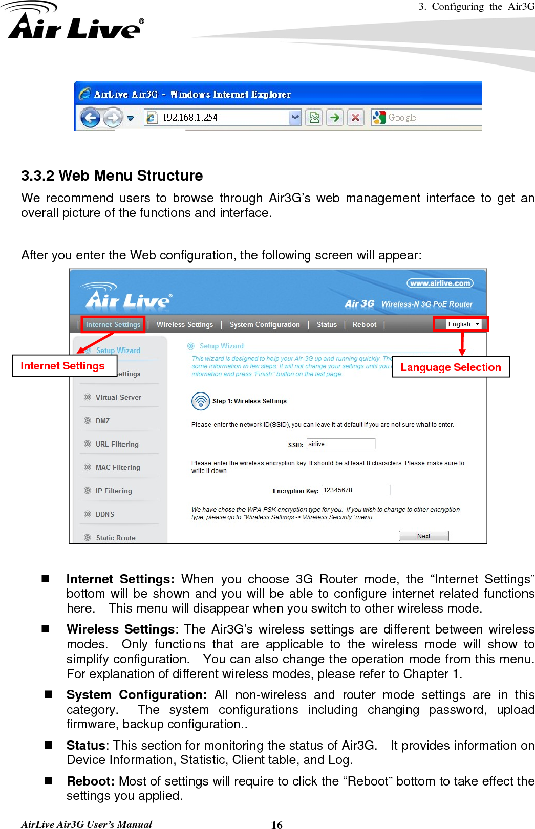 3. Configuring the Air3G   AirLive Air3G User’s Manual  16   3.3.2 Web Menu Structure We recommend users to browse through Air3G’s web management interface to get an overall picture of the functions and interface.    After you enter the Web configuration, the following screen will appear:        Internet Settings: When you choose 3G Router mode, the “Internet Settings” bottom will be shown and you will be able to configure internet related functions here.    This menu will disappear when you switch to other wireless mode.  Wireless Settings: The Air3G’s wireless settings are different between wireless modes.  Only functions that are applicable to the wireless mode will show to simplify configuration.   You can also change the operation mode from this menu.   For explanation of different wireless modes, please refer to Chapter 1.  System Configuration: All non-wireless and router mode settings are in this category.  The system configurations including changing password, upload firmware, backup configuration..  Status: This section for monitoring the status of Air3G.    It provides information on Device Information, Statistic, Client table, and Log.  Reboot: Most of settings will require to click the “Reboot” bottom to take effect the settings you applied. Internet Settings  Language Selection