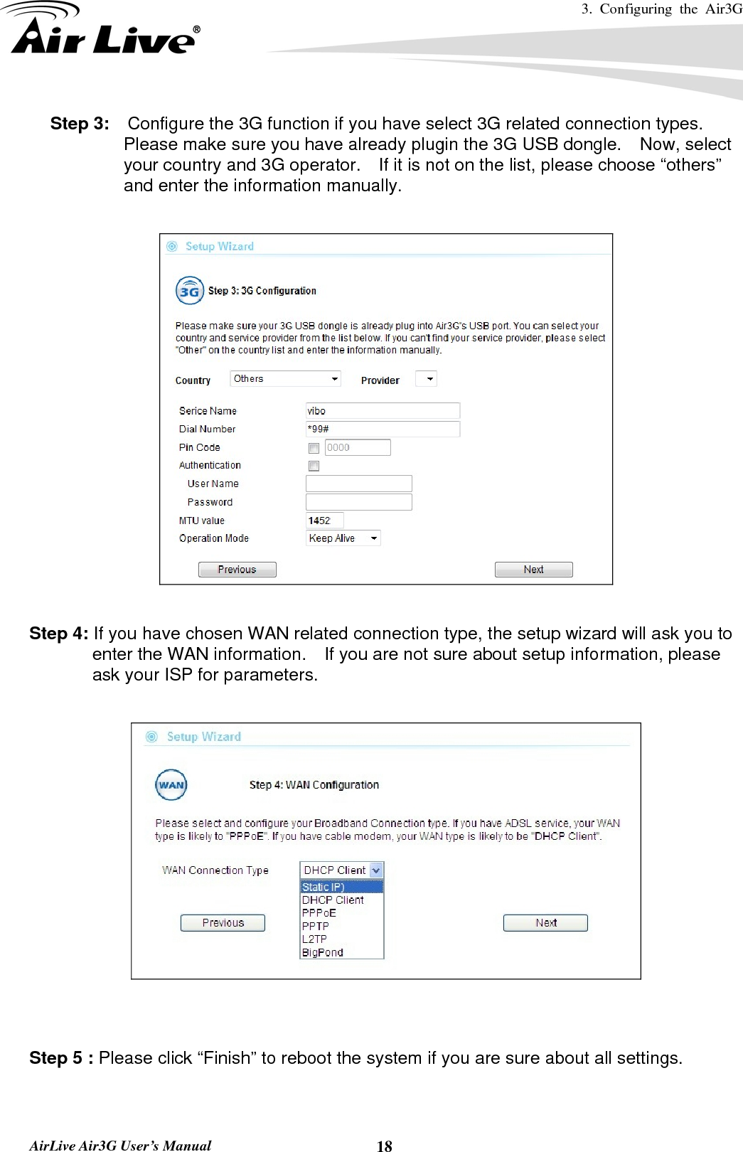 3. Configuring the Air3G   AirLive Air3G User’s Manual  18Step 3:    Configure the 3G function if you have select 3G related connection types.   Please make sure you have already plugin the 3G USB dongle.    Now, select your country and 3G operator.    If it is not on the list, please choose “others” and enter the information manually.    Step 4: If you have chosen WAN related connection type, the setup wizard will ask you to enter the WAN information.    If you are not sure about setup information, please ask your ISP for parameters.     Step 5 : Please click “Finish” to reboot the system if you are sure about all settings.  