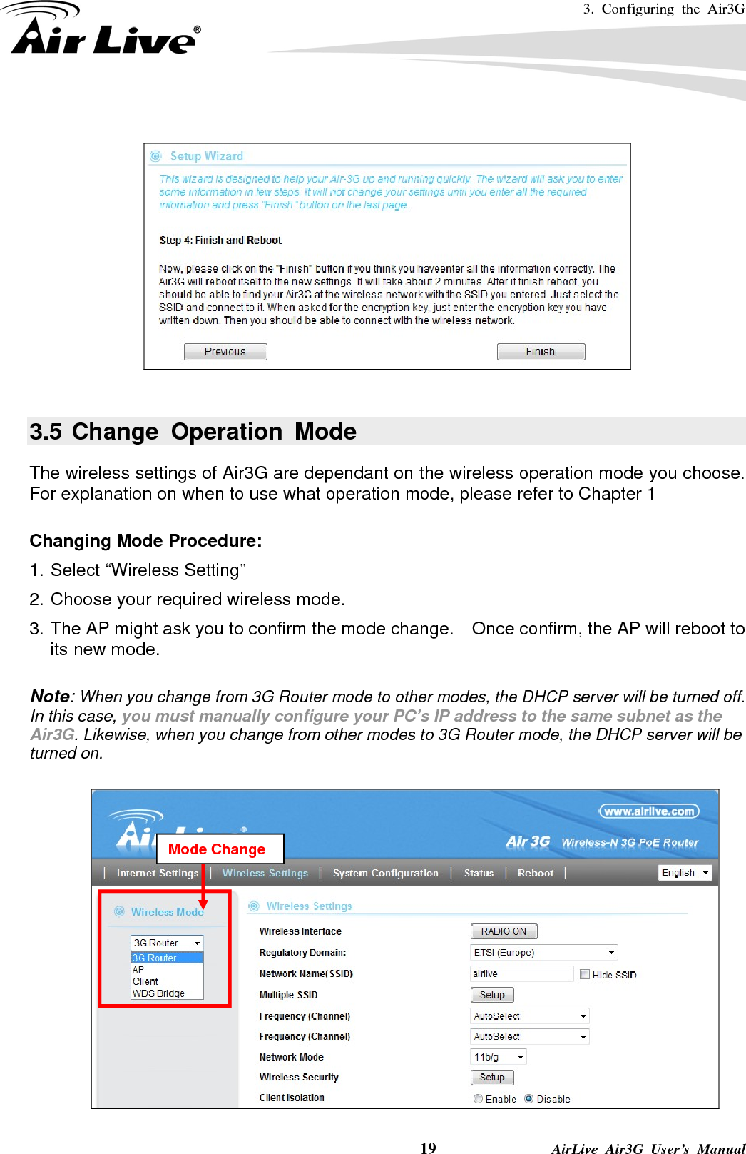 3. Configuring the Air3G    19              AirLive Air3G User’s Manual    3.5 Change Operation Mode The wireless settings of Air3G are dependant on the wireless operation mode you choose.   For explanation on when to use what operation mode, please refer to Chapter 1  Changing Mode Procedure: 1. Select “Wireless Setting”   2. Choose your required wireless mode. 3. The AP might ask you to confirm the mode change.  Once confirm, the AP will reboot to its new mode.  Note: When you change from 3G Router mode to other modes, the DHCP server will be turned off.   In this case, you must manually configure your PC’s IP address to the same subnet as the Air3G. Likewise, when you change from other modes to 3G Router mode, the DHCP server will be turned on.   Mode Change 