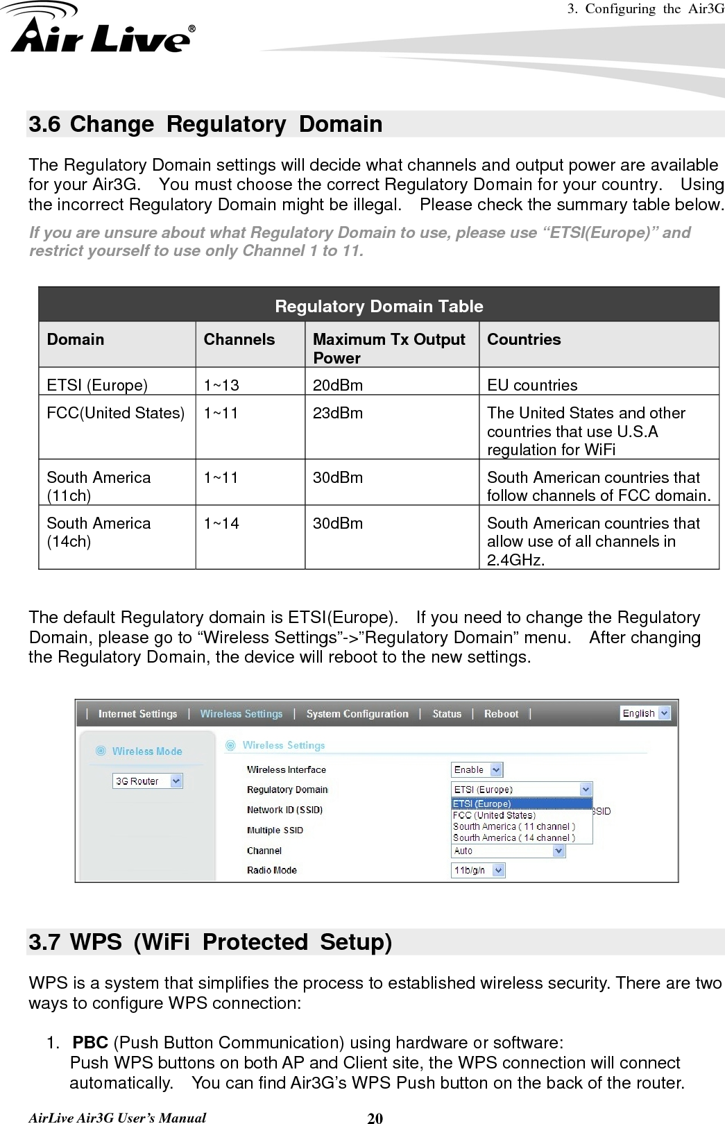 3. Configuring the Air3G   AirLive Air3G User’s Manual  203.6 Change Regulatory Domain The Regulatory Domain settings will decide what channels and output power are available for your Air3G.    You must choose the correct Regulatory Domain for your country.    Using the incorrect Regulatory Domain might be illegal.    Please check the summary table below. If you are unsure about what Regulatory Domain to use, please use “ETSI(Europe)” and restrict yourself to use only Channel 1 to 11.  Regulatory Domain Table Domain   Channels  Maximum Tx Output Power  Countries ETSI (Europe)  1~13  20dBm  EU countries FCC(United States)  1~11  23dBm  The United States and other countries that use U.S.A regulation for WiFi South America (11ch)  1~11  30dBm  South American countries that follow channels of FCC domain.South America (14ch)  1~14  30dBm  South American countries that allow use of all channels in 2.4GHz.  The default Regulatory domain is ETSI(Europe).    If you need to change the Regulatory Domain, please go to “Wireless Settings”-&gt;”Regulatory Domain” menu.    After changing the Regulatory Domain, the device will reboot to the new settings.    3.7 WPS (WiFi Protected Setup) WPS is a system that simplifies the process to established wireless security. There are two ways to configure WPS connection:    1.  PBC (Push Button Communication) using hardware or software: Push WPS buttons on both AP and Client site, the WPS connection will connect automatically.    You can find Air3G’s WPS Push button on the back of the router. 