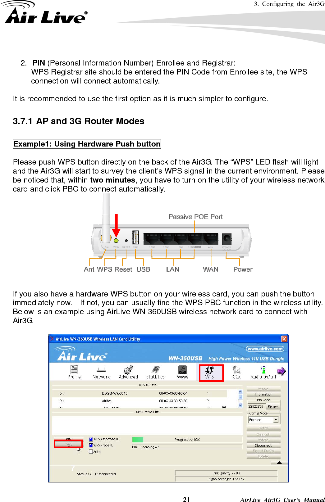 3. Configuring the Air3G    21              AirLive Air3G User’s Manual  2.  PIN (Personal Information Number) Enrollee and Registrar: WPS Registrar site should be entered the PIN Code from Enrollee site, the WPS connection will connect automatically.  It is recommended to use the first option as it is much simpler to configure.      3.7.1 AP and 3G Router Modes  Example1: Using Hardware Push button  Please push WPS button directly on the back of the Air3G. The “WPS” LED flash will light and the Air3G will start to survey the client’s WPS signal in the current environment. Please be noticed that, within two minutes, you have to turn on the utility of your wireless network card and click PBC to connect automatically.      If you also have a hardware WPS button on your wireless card, you can push the button immediately now.    If not, you can usually find the WPS PBC function in the wireless utility. Below is an example using AirLive WN-360USB wireless network card to connect with Air3G.    67 