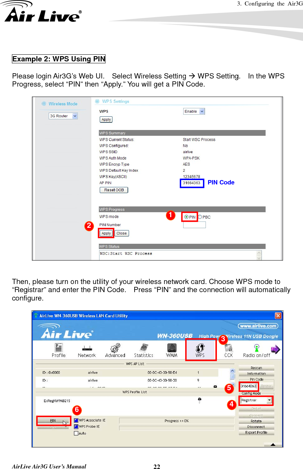 3. Configuring the Air3G   AirLive Air3G User’s Manual  22 Example 2: WPS Using PIN  Please login Air3G’s Web UI.    Select Wireless Setting Æ WPS Setting.    In the WPS Progress, select “PIN” then “Apply.” You will get a PIN Code.       Then, please turn on the utility of your wireless network card. Choose WPS mode to “Registrar” and enter the PIN Code.    Press “PIN” and the connection will automatically configure.    PIN Code 1 2  3 4 5 6 