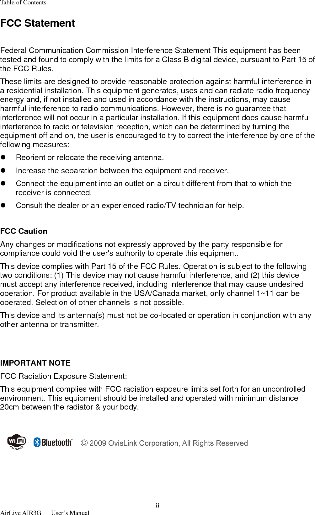 Table of Contents  AirLive AIR3G   User’s Manual  iiFCC Statement  Federal Communication Commission Interference Statement This equipment has been tested and found to comply with the limits for a Class B digital device, pursuant to Part 15 of the FCC Rules. These limits are designed to provide reasonable protection against harmful interference in a residential installation. This equipment generates, uses and can radiate radio frequency energy and, if not installed and used in accordance with the instructions, may cause harmful interference to radio communications. However, there is no guarantee that interference will not occur in a particular installation. If this equipment does cause harmful interference to radio or television reception, which can be determined by turning the equipment off and on, the user is encouraged to try to correct the interference by one of the following measures: z  Reorient or relocate the receiving antenna. z  Increase the separation between the equipment and receiver. z  Connect the equipment into an outlet on a circuit different from that to which the receiver is connected. z  Consult the dealer or an experienced radio/TV technician for help.  FCC Caution Any changes or modifications not expressly approved by the party responsible for compliance could void the user&apos;s authority to operate this equipment. This device complies with Part 15 of the FCC Rules. Operation is subject to the following two conditions: (1) This device may not cause harmful interference, and (2) this device must accept any interference received, including interference that may cause undesired operation. For product available in the USA/Canada market, only channel 1~11 can be operated. Selection of other channels is not possible. This device and its antenna(s) must not be co-located or operation in conjunction with any other antenna or transmitter.   IMPORTANT NOTE FCC Radiation Exposure Statement: This equipment complies with FCC radiation exposure limits set forth for an uncontrolled environment. This equipment should be installed and operated with minimum distance 20cm between the radiator &amp; your body.   