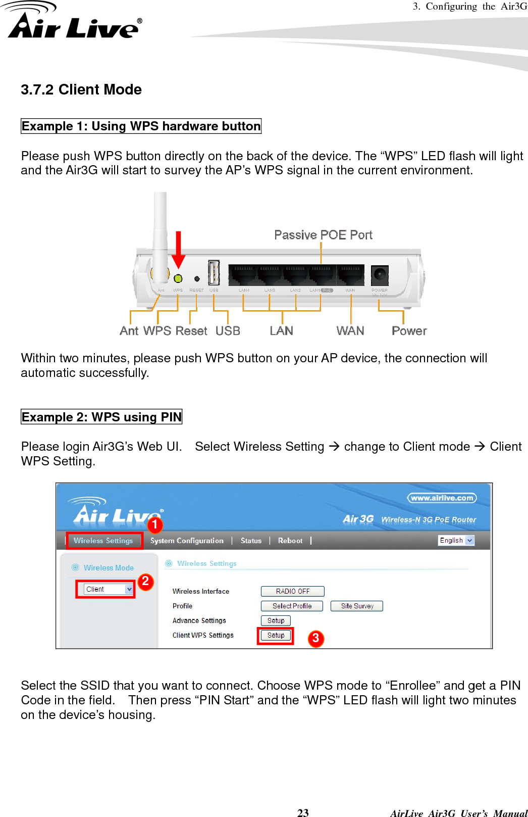 3. Configuring the Air3G    23              AirLive Air3G User’s Manual 3.7.2 Client Mode  Example 1: Using WPS hardware button  Please push WPS button directly on the back of the device. The “WPS” LED flash will light and the Air3G will start to survey the AP’s WPS signal in the current environment.   Within two minutes, please push WPS button on your AP device, the connection will automatic successfully.   Example 2: WPS using PIN  Please login Air3G’s Web UI.    Select Wireless Setting Æ change to Client mode Æ Client WPS Setting.     Select the SSID that you want to connect. Choose WPS mode to “Enrollee” and get a PIN Code in the field.    Then press “PIN Start” and the “WPS” LED flash will light two minutes on the device’s housing.     1 2 3 