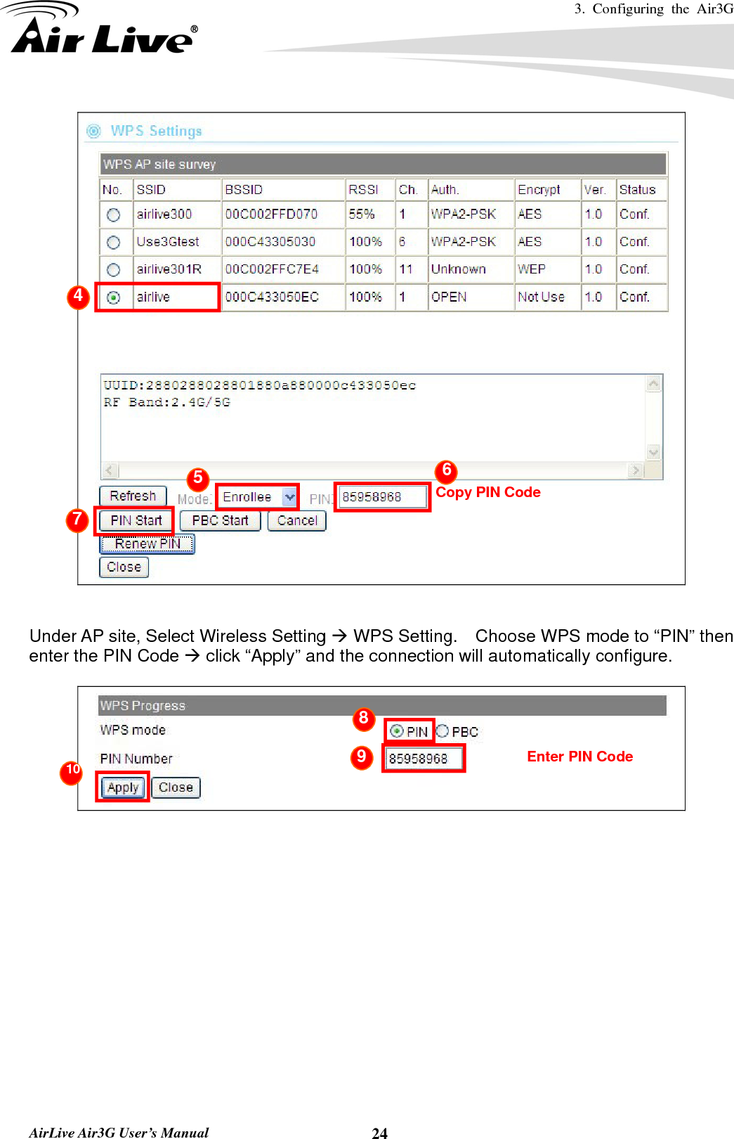 3. Configuring the Air3G   AirLive Air3G User’s Manual  24   Under AP site, Select Wireless Setting Æ WPS Setting.    Choose WPS mode to “PIN” then enter the PIN Code Æ click “Apply” and the connection will automatically configure.          Copy PIN Code4 5  6 7 10 Enter PIN Code 8 9 10 