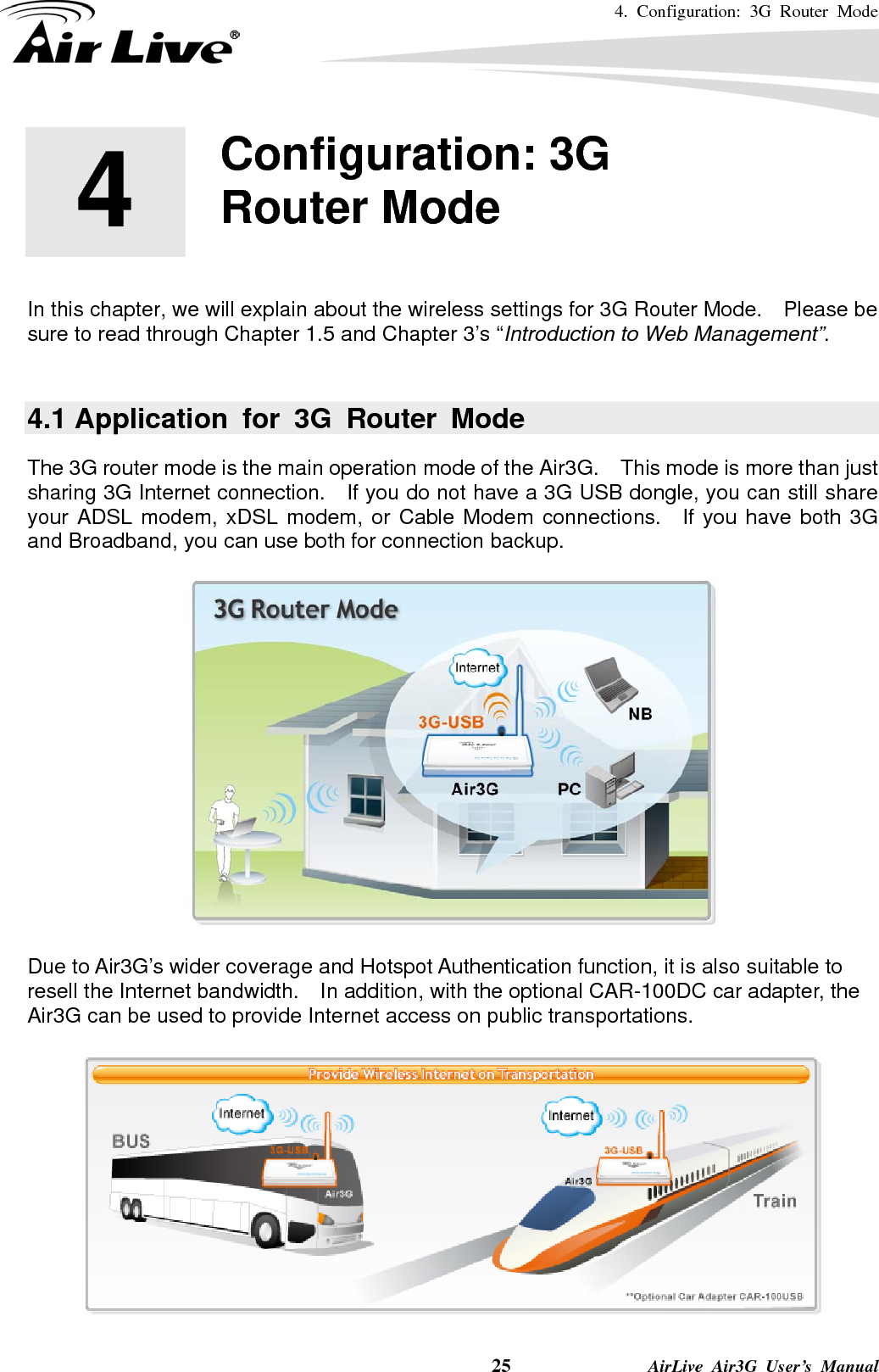 4. Configuration: 3G Router Mode     25              AirLive Air3G User’s Manual        In this chapter, we will explain about the wireless settings for 3G Router Mode.    Please be sure to read through Chapter 1.5 and Chapter 3’s “Introduction to Web Management”.    4.1 Application for 3G Router Mode The 3G router mode is the main operation mode of the Air3G.    This mode is more than just sharing 3G Internet connection.    If you do not have a 3G USB dongle, you can still share your ADSL modem, xDSL modem, or Cable Modem connections.  If you have both 3G and Broadband, you can use both for connection backup.   Due to Air3G’s wider coverage and Hotspot Authentication function, it is also suitable to resell the Internet bandwidth.    In addition, with the optional CAR-100DC car adapter, the Air3G can be used to provide Internet access on public transportations.   4  4.  Configuration: 3G Router Mode  