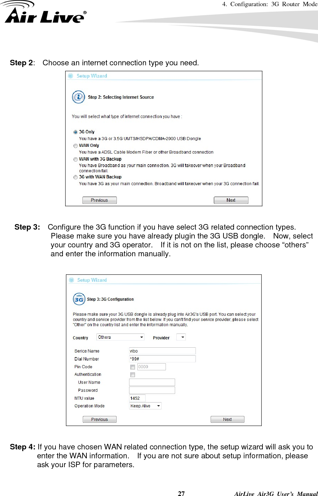 4. Configuration: 3G Router Mode     27              AirLive Air3G User’s Manual  Step 2:    Choose an internet connection type you need.   Step 3:    Configure the 3G function if you have select 3G related connection types.   Please make sure you have already plugin the 3G USB dongle.    Now, select your country and 3G operator.    If it is not on the list, please choose “others” and enter the information manually.    Step 4: If you have chosen WAN related connection type, the setup wizard will ask you to enter the WAN information.    If you are not sure about setup information, please ask your ISP for parameters.  