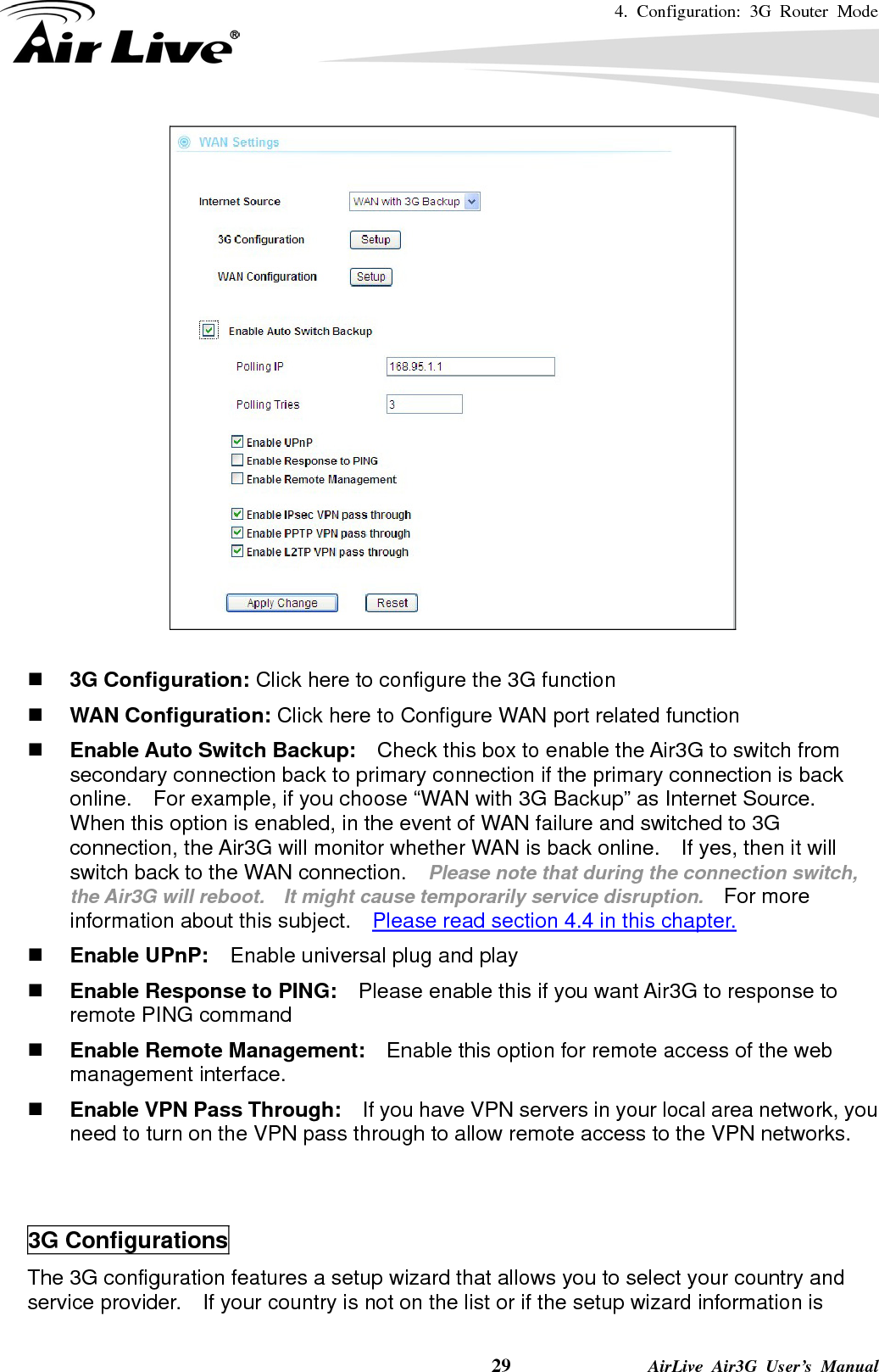 4. Configuration: 3G Router Mode     29              AirLive Air3G User’s Manual    3G Configuration: Click here to configure the 3G function  WAN Configuration: Click here to Configure WAN port related function  Enable Auto Switch Backup:    Check this box to enable the Air3G to switch from secondary connection back to primary connection if the primary connection is back online.    For example, if you choose “WAN with 3G Backup” as Internet Source.   When this option is enabled, in the event of WAN failure and switched to 3G connection, the Air3G will monitor whether WAN is back online.    If yes, then it will switch back to the WAN connection.    Please note that during the connection switch, the Air3G will reboot.    It might cause temporarily service disruption.   For more information about this subject.    Please read section 4.4 in this chapter.  Enable UPnP:    Enable universal plug and play  Enable Response to PING:    Please enable this if you want Air3G to response to remote PING command  Enable Remote Management:    Enable this option for remote access of the web management interface.  Enable VPN Pass Through:    If you have VPN servers in your local area network, you need to turn on the VPN pass through to allow remote access to the VPN networks.   3G Configurations The 3G configuration features a setup wizard that allows you to select your country and service provider.    If your country is not on the list or if the setup wizard information is 