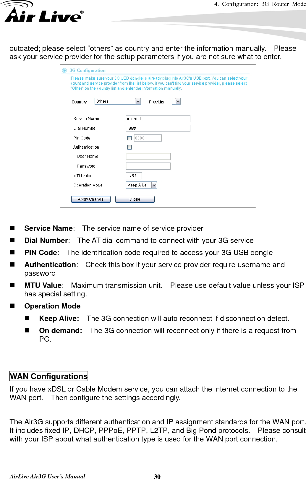 4. Configuration: 3G Router Mode   AirLive Air3G User’s Manual  30outdated; please select “others” as country and enter the information manually.  Please ask your service provider for the setup parameters if you are not sure what to enter.    Service Name:    The service name of service provider  Dial Number:    The AT dial command to connect with your 3G service  PIN Code:    The identification code required to access your 3G USB dongle  Authentication:    Check this box if your service provider require username and password  MTU Value:    Maximum transmission unit.    Please use default value unless your ISP has special setting.  Operation Mode  Keep Alive:    The 3G connection will auto reconnect if disconnection detect.      On demand:    The 3G connection will reconnect only if there is a request from PC.     WAN Configurations If you have xDSL or Cable Modem service, you can attach the internet connection to the WAN port.    Then configure the settings accordingly.  The Air3G supports different authentication and IP assignment standards for the WAN port.   It includes fixed IP, DHCP, PPPoE, PPTP, L2TP, and Big Pond protocols.    Please consult with your ISP about what authentication type is used for the WAN port connection.   