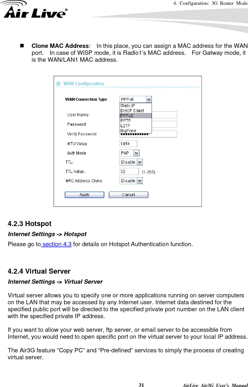 4. Configuration: 3G Router Mode     31              AirLive Air3G User’s Manual   Clone MAC Address:    In this place, you can assign a MAC address for the WAN port.    In case of WISP mode, it is Radio1’s MAC address.    For Gatway mode, it is the WAN/LAN1 MAC address.    4.2.3 Hotspot   Internet Settings -&gt; Hotspot Please go to section 4.3 for details on Hotspot Authentication function.   4.2.4 Virtual Server   Internet Settings -&gt; Virtual Server  Virtual server allows you to specify one or more applications running on server computers on the LAN that may be accessed by any Internet user. Internet data destined for the specified public port will be directed to the specified private port number on the LAN client with the specified private IP address.  If you want to allow your web server, ftp server, or email server to be accessible from Internet, you would need to open specific port on the virtual server to your local IP address.  The Air3G feature “Copy PC” and “Pre-defined” services to simply the process of creating virtual server.   