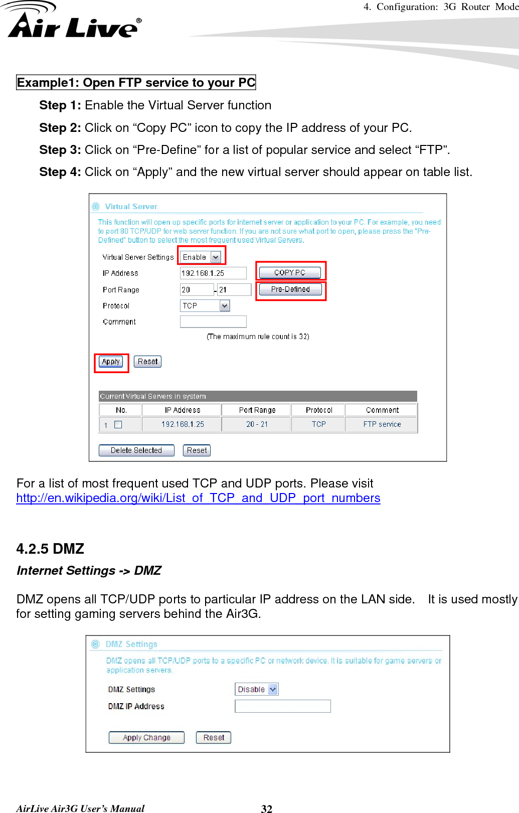 4. Configuration: 3G Router Mode   AirLive Air3G User’s Manual  32Example1: Open FTP service to your PC 6. Step 1: Enable the Virtual Server function 7. Step 2: Click on “Copy PC” icon to copy the IP address of your PC. 8. Step 3: Click on “Pre-Define” for a list of popular service and select “FTP”. 9. Step 4: Click on “Apply” and the new virtual server should appear on table list.    For a list of most frequent used TCP and UDP ports. Please visit http://en.wikipedia.org/wiki/List_of_TCP_and_UDP_port_numbers   4.2.5 DMZ Internet Settings -&gt; DMZ  DMZ opens all TCP/UDP ports to particular IP address on the LAN side.    It is used mostly for setting gaming servers behind the Air3G.    