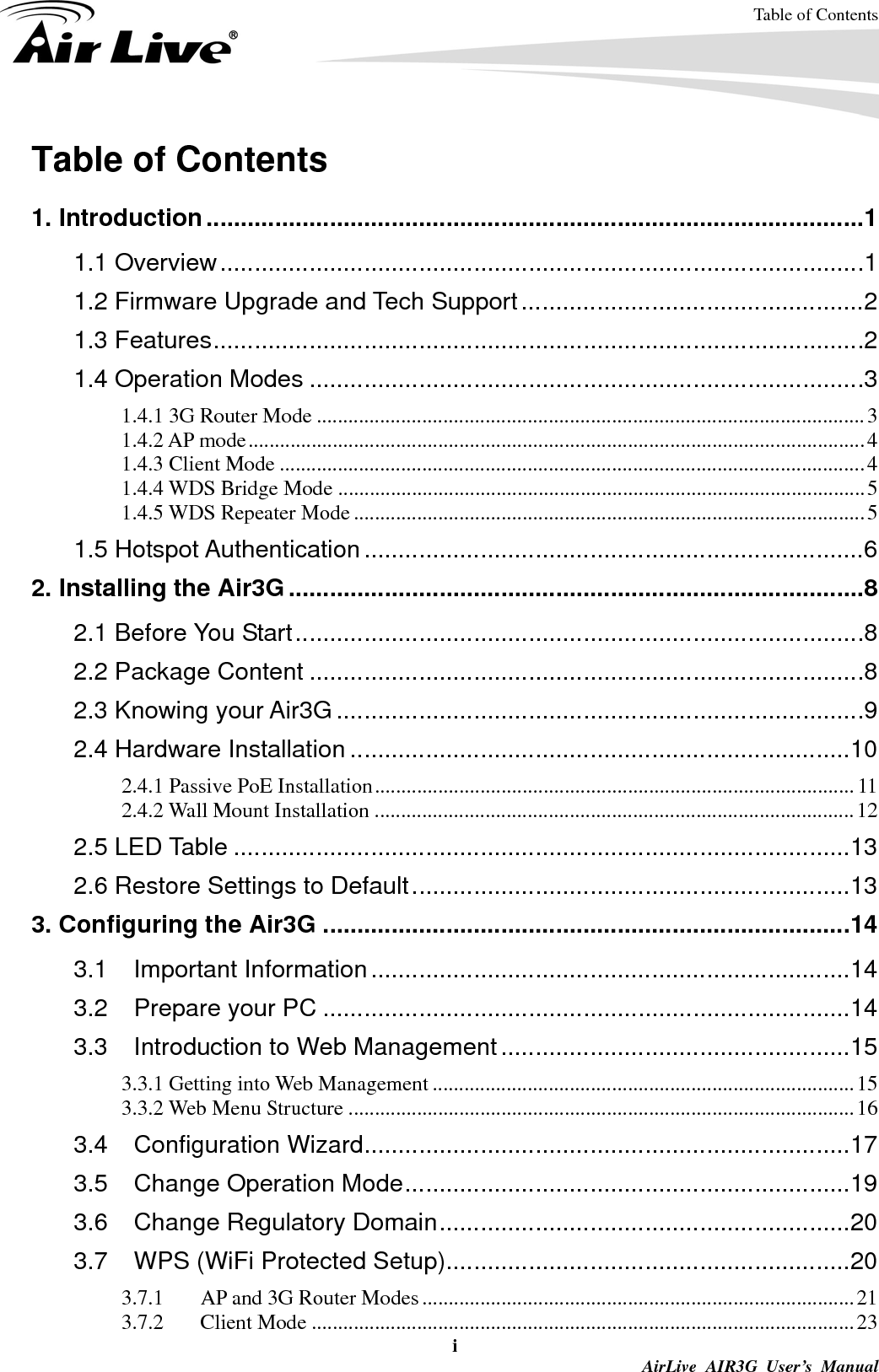 Table of Contents i  AirLive AIR3G User’s Manual Table of Contents  1. Introduction................................................................................................1 1.1 Overview..............................................................................................1 1.2 Firmware Upgrade and Tech Support..................................................2 1.3 Features...............................................................................................2 1.4 Operation Modes .................................................................................3 1.4.1 3G Router Mode ........................................................................................................3 1.4.2 AP mode.....................................................................................................................4 1.4.3 Client Mode ...............................................................................................................4 1.4.4 WDS Bridge Mode ....................................................................................................5 1.4.5 WDS Repeater Mode.................................................................................................5 1.5 Hotspot Authentication.........................................................................6 2. Installing the Air3G....................................................................................8 2.1 Before You Start...................................................................................8 2.2 Package Content .................................................................................8 2.3 Knowing your Air3G .............................................................................9 2.4 Hardware Installation .........................................................................10 2.4.1 Passive PoE Installation...........................................................................................11 2.4.2 Wall Mount Installation ...........................................................................................12 2.5 LED Table ..........................................................................................13 2.6 Restore Settings to Default................................................................13 3. Configuring the Air3G .............................................................................14 3.1 Important Information......................................................................14 3.2 Prepare your PC .............................................................................14 3.3 Introduction to Web Management...................................................15 3.3.1 Getting into Web Management ................................................................................15 3.3.2 Web Menu Structure ................................................................................................16 3.4 Configuration Wizard.......................................................................17 3.5 Change Operation Mode.................................................................19 3.6 Change Regulatory Domain............................................................20 3.7 WPS (WiFi Protected Setup)...........................................................20 3.7.1  AP and 3G Router Modes..................................................................................21 3.7.2 Client Mode .......................................................................................................23 