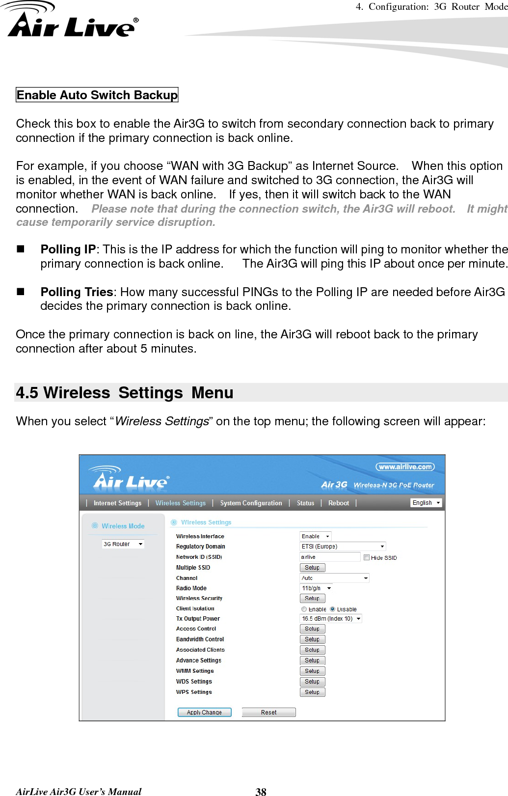 4. Configuration: 3G Router Mode   AirLive Air3G User’s Manual  38 Enable Auto Switch Backup  Check this box to enable the Air3G to switch from secondary connection back to primary connection if the primary connection is back online.      For example, if you choose “WAN with 3G Backup” as Internet Source.    When this option is enabled, in the event of WAN failure and switched to 3G connection, the Air3G will monitor whether WAN is back online.    If yes, then it will switch back to the WAN connection.  Please note that during the connection switch, the Air3G will reboot.    It might cause temporarily service disruption.      Polling IP: This is the IP address for which the function will ping to monitor whether the primary connection is back online.      The Air3G will ping this IP about once per minute.   Polling Tries: How many successful PINGs to the Polling IP are needed before Air3G decides the primary connection is back online.      Once the primary connection is back on line, the Air3G will reboot back to the primary connection after about 5 minutes.  4.5 Wireless Settings Menu When you select “Wireless Settings” on the top menu; the following screen will appear:    