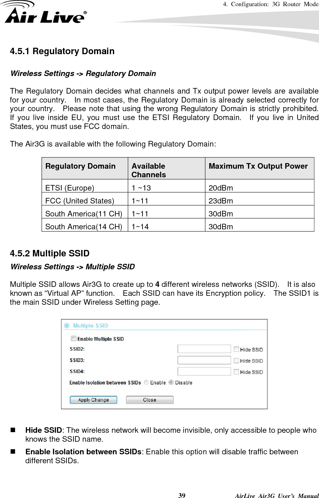 4. Configuration: 3G Router Mode     39              AirLive Air3G User’s Manual 4.5.1 Regulatory Domain  Wireless Settings -&gt; Regulatory Domain  The Regulatory Domain decides what channels and Tx output power levels are available for your country.   In most cases, the Regulatory Domain is already selected correctly for your country.  Please note that using the wrong Regulatory Domain is strictly prohibited.   If you live inside EU, you must use the ETSI Regulatory Domain.  If you live in United States, you must use FCC domain.  The Air3G is available with the following Regulatory Domain:  Regulatory Domain  Available Channels  Maximum Tx Output Power ETSI (Europe)  1 ~13  20dBm FCC (United States)  1~11  23dBm South America(11 CH)  1~11  30dBm South America(14 CH)  1~14  30dBm  4.5.2 Multiple SSID Wireless Settings -&gt; Multiple SSID  Multiple SSID allows Air3G to create up to 4 different wireless networks (SSID).    It is also known as “Virtual AP” function.    Each SSID can have its Encryption policy.    The SSID1 is the main SSID under Wireless Setting page.     Hide SSID: The wireless network will become invisible, only accessible to people who knows the SSID name.  Enable Isolation between SSIDs: Enable this option will disable traffic between different SSIDs. 