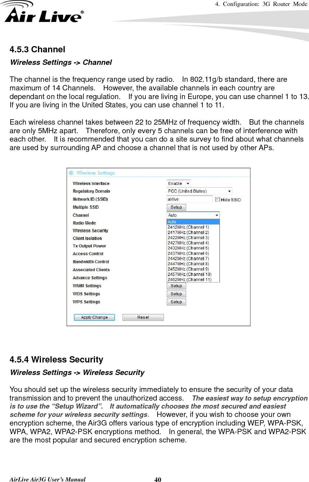 4. Configuration: 3G Router Mode   AirLive Air3G User’s Manual  404.5.3 Channel Wireless Settings -&gt; Channel  The channel is the frequency range used by radio.  In 802.11g/b standard, there are maximum of 14 Channels.    However, the available channels in each country are dependant on the local regulation.    If you are living in Europe, you can use channel 1 to 13.   If you are living in the United States, you can use channel 1 to 11.      Each wireless channel takes between 22 to 25MHz of frequency width.    But the channels are only 5MHz apart.    Therefore, only every 5 channels can be free of interference with each other.    It is recommended that you can do a site survey to find about what channels are used by surrounding AP and choose a channel that is not used by other APs.     4.5.4 Wireless Security Wireless Settings -&gt; Wireless Security  You should set up the wireless security immediately to ensure the security of your data transmission and to prevent the unauthorized access.    The easiest way to setup encryption is to use the “Setup Wizard”.    It automatically chooses the most secured and easiest scheme for your wireless security settings.    However, if you wish to choose your own encryption scheme, the Air3G offers various type of encryption including WEP, WPA-PSK, WPA, WPA2, WPA2-PSK encryptions method.    In general, the WPA-PSK and WPA2-PSK are the most popular and secured encryption scheme.   