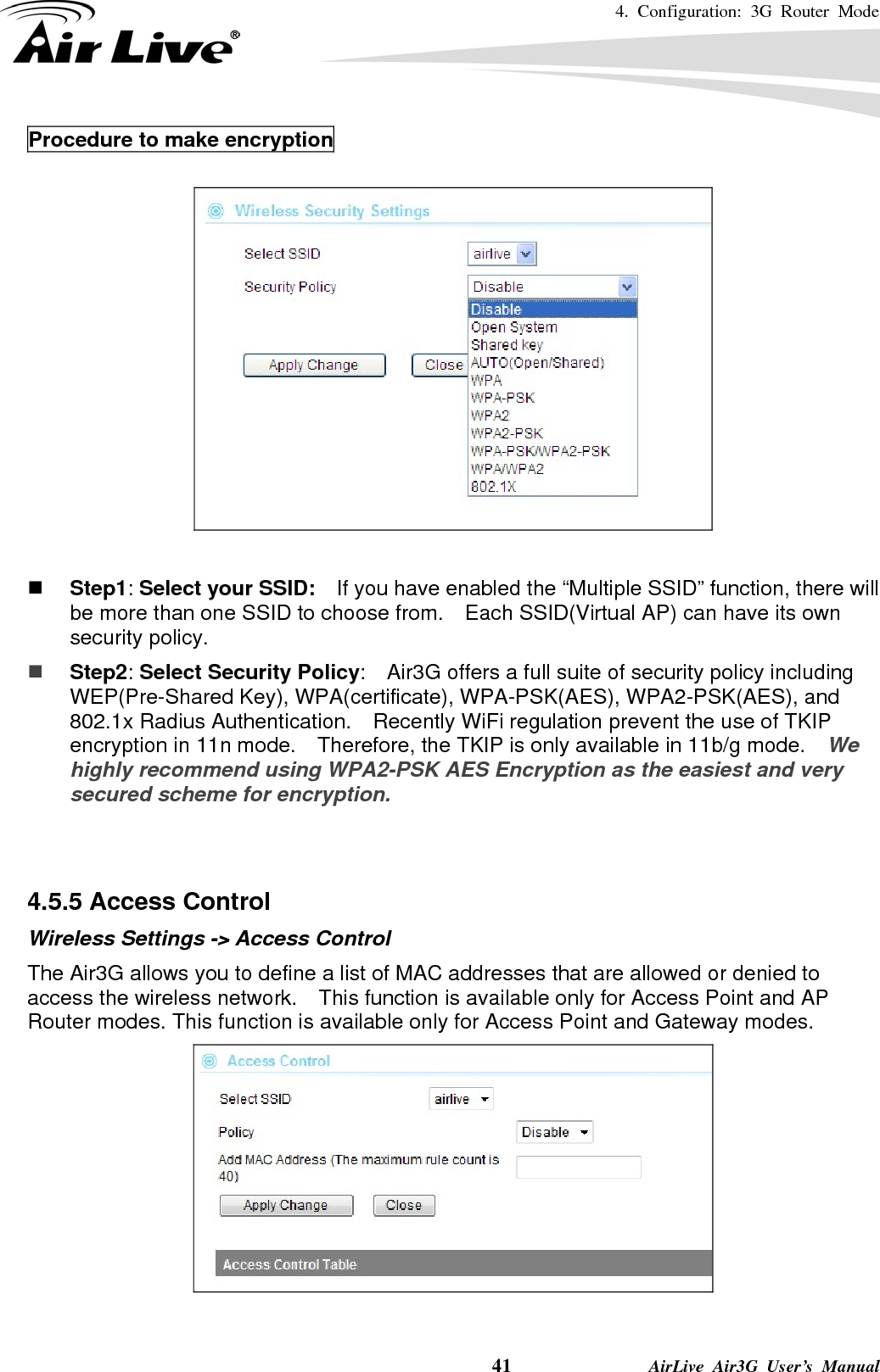 4. Configuration: 3G Router Mode     41              AirLive Air3G User’s Manual Procedure to make encryption     Step1: Select your SSID:    If you have enabled the “Multiple SSID” function, there will be more than one SSID to choose from.    Each SSID(Virtual AP) can have its own security policy.  Step2: Select Security Policy:    Air3G offers a full suite of security policy including WEP(Pre-Shared Key), WPA(certificate), WPA-PSK(AES), WPA2-PSK(AES), and 802.1x Radius Authentication.    Recently WiFi regulation prevent the use of TKIP encryption in 11n mode.    Therefore, the TKIP is only available in 11b/g mode.   We highly recommend using WPA2-PSK AES Encryption as the easiest and very secured scheme for encryption.   4.5.5 Access Control Wireless Settings -&gt; Access Control The Air3G allows you to define a list of MAC addresses that are allowed or denied to access the wireless network.    This function is available only for Access Point and AP Router modes. This function is available only for Access Point and Gateway modes.   