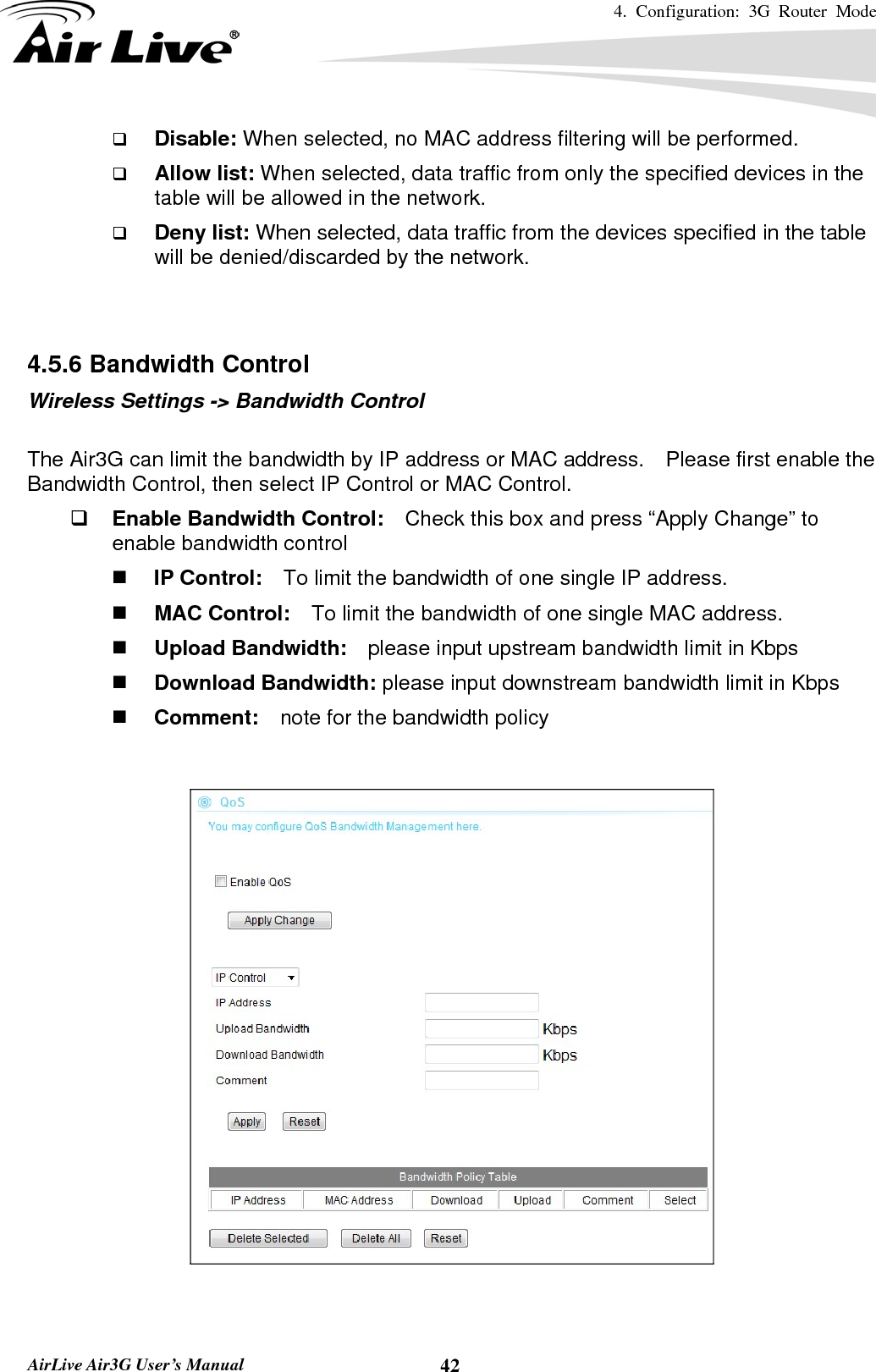 4. Configuration: 3G Router Mode   AirLive Air3G User’s Manual  42 Disable: When selected, no MAC address filtering will be performed.    Allow list: When selected, data traffic from only the specified devices in the table will be allowed in the network.    Deny list: When selected, data traffic from the devices specified in the table will be denied/discarded by the network.   4.5.6 Bandwidth Control Wireless Settings -&gt; Bandwidth Control  The Air3G can limit the bandwidth by IP address or MAC address.    Please first enable the Bandwidth Control, then select IP Control or MAC Control.      Enable Bandwidth Control:    Check this box and press “Apply Change” to enable bandwidth control  IP Control:    To limit the bandwidth of one single IP address.  MAC Control:    To limit the bandwidth of one single MAC address.  Upload Bandwidth:    please input upstream bandwidth limit in Kbps  Download Bandwidth: please input downstream bandwidth limit in Kbps  Comment:  note for the bandwidth policy      