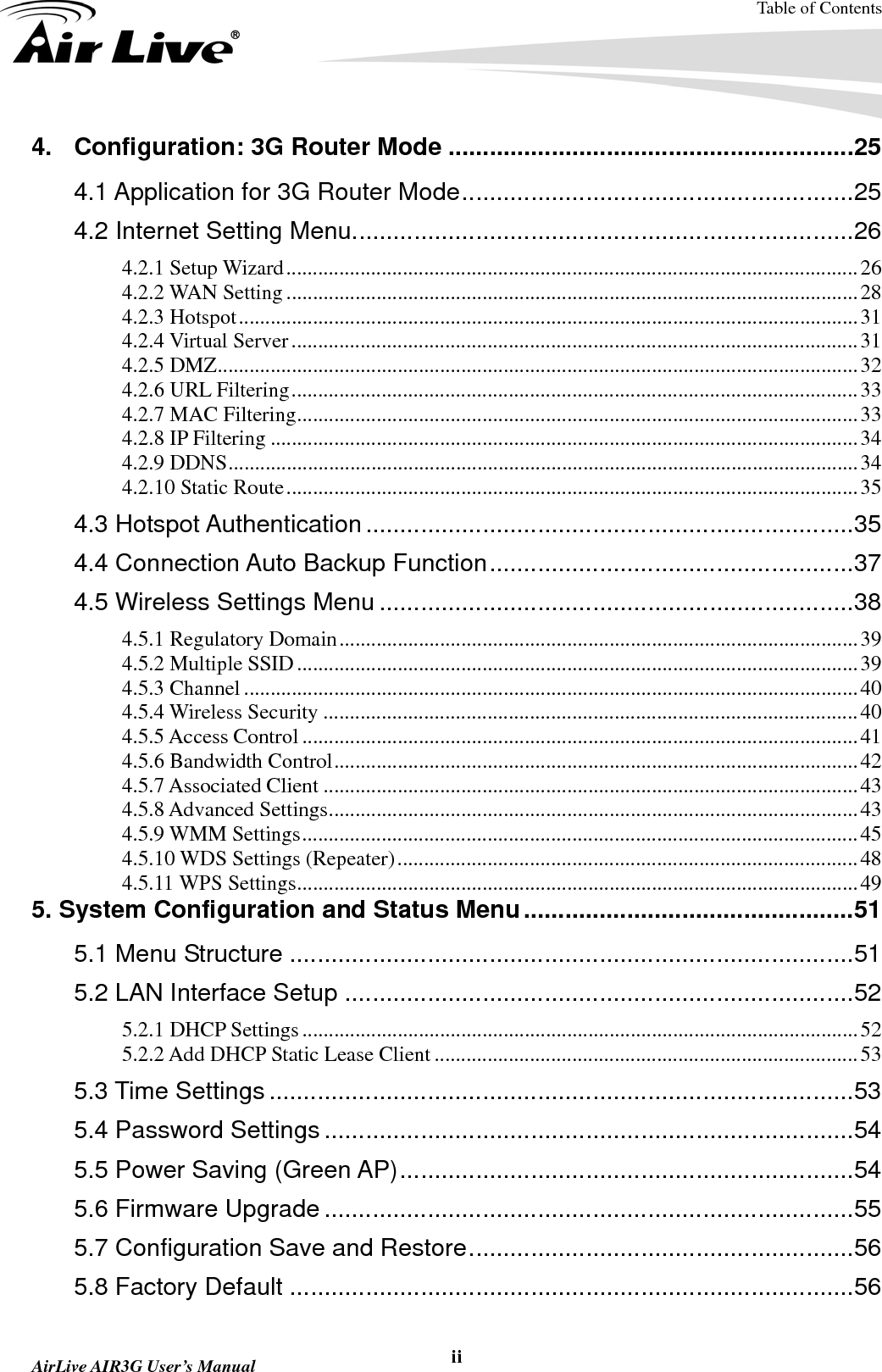 Table of Contents  AirLive AIR3G User’s Manual  ii4. Configuration: 3G Router Mode ...........................................................25 4.1 Application for 3G Router Mode.........................................................25 4.2 Internet Setting Menu.........................................................................26 4.2.1 Setup Wizard............................................................................................................26 4.2.2 WAN Setting............................................................................................................28 4.2.3 Hotspot.....................................................................................................................31 4.2.4 Virtual Server...........................................................................................................31 4.2.5 DMZ.........................................................................................................................32 4.2.6 URL Filtering...........................................................................................................33 4.2.7 MAC Filtering..........................................................................................................33 4.2.8 IP Filtering ...............................................................................................................34 4.2.9 DDNS.......................................................................................................................34 4.2.10 Static Route............................................................................................................35 4.3 Hotspot Authentication.......................................................................35 4.4 Connection Auto Backup Function.....................................................37 4.5 Wireless Settings Menu .....................................................................38 4.5.1 Regulatory Domain..................................................................................................39 4.5.2 Multiple SSID..........................................................................................................39 4.5.3 Channel ....................................................................................................................40 4.5.4 Wireless Security .....................................................................................................40 4.5.5 Access Control .........................................................................................................41 4.5.6 Bandwidth Control...................................................................................................42 4.5.7 Associated Client .....................................................................................................43 4.5.8 Advanced Settings....................................................................................................43 4.5.9 WMM Settings.........................................................................................................45 4.5.10 WDS Settings (Repeater).......................................................................................48 4.5.11 WPS Settings..........................................................................................................49 5. System Configuration and Status Menu................................................51 5.1 Menu Structure ..................................................................................51 5.2 LAN Interface Setup ..........................................................................52 5.2.1 DHCP Settings.........................................................................................................52 5.2.2 Add DHCP Static Lease Client ................................................................................53 5.3 Time Settings .....................................................................................53 5.4 Password Settings .............................................................................54 5.5 Power Saving (Green AP)..................................................................54 5.6 Firmware Upgrade .............................................................................55 5.7 Configuration Save and Restore........................................................56 5.8 Factory Default ..................................................................................56 