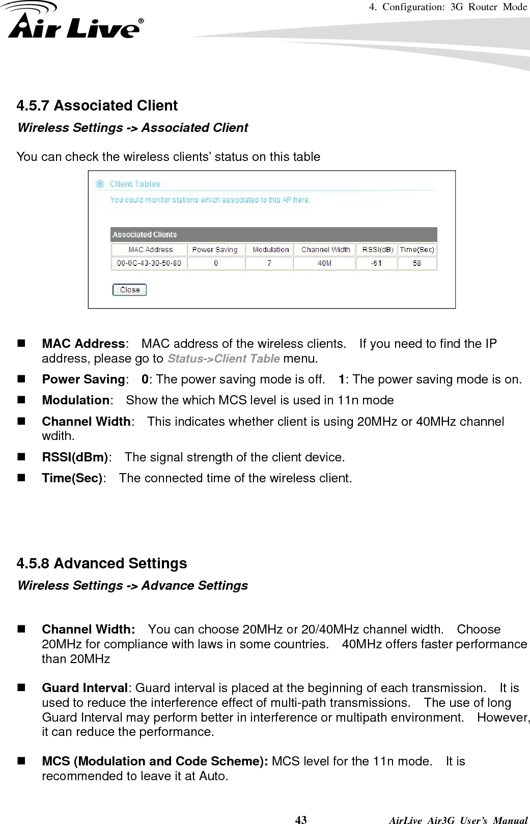 4. Configuration: 3G Router Mode     43              AirLive Air3G User’s Manual  4.5.7 Associated Client Wireless Settings -&gt; Associated Client  You can check the wireless clients’ status on this table    MAC Address:    MAC address of the wireless clients.    If you need to find the IP address, please go to Status-&gt;Client Table menu.  Power Saving:  0: The power saving mode is off.    1: The power saving mode is on.  Modulation:    Show the which MCS level is used in 11n mode  Channel Width:    This indicates whether client is using 20MHz or 40MHz channel wdith.  RSSI(dBm):    The signal strength of the client device.  Time(Sec):    The connected time of the wireless client.    4.5.8 Advanced Settings Wireless Settings -&gt; Advance Settings    Channel Width:    You can choose 20MHz or 20/40MHz channel width.    Choose 20MHz for compliance with laws in some countries.    40MHz offers faster performance than 20MHz   Guard Interval: Guard interval is placed at the beginning of each transmission.    It is used to reduce the interference effect of multi-path transmissions.    The use of long Guard Interval may perform better in interference or multipath environment.    However, it can reduce the performance.   MCS (Modulation and Code Scheme): MCS level for the 11n mode.    It is recommended to leave it at Auto.  