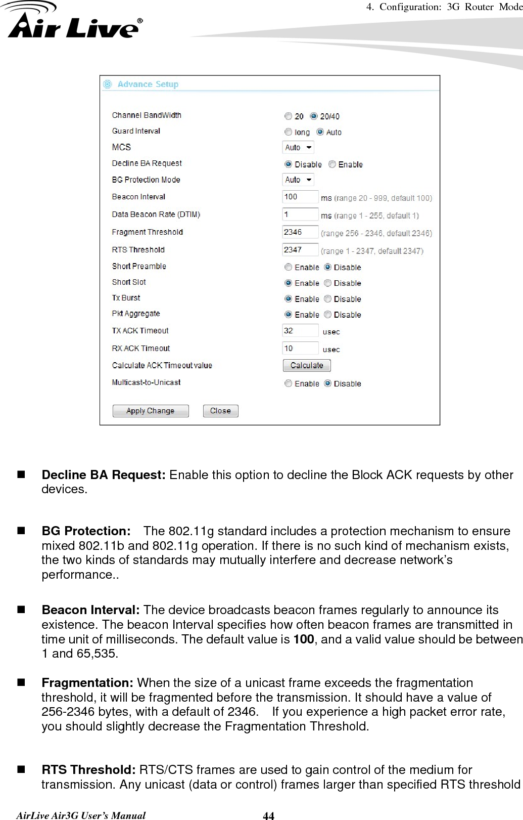 4. Configuration: 3G Router Mode   AirLive Air3G User’s Manual  44    Decline BA Request: Enable this option to decline the Block ACK requests by other devices.   BG Protection:    The 802.11g standard includes a protection mechanism to ensure mixed 802.11b and 802.11g operation. If there is no such kind of mechanism exists, the two kinds of standards may mutually interfere and decrease network’s performance..   Beacon Interval: The device broadcasts beacon frames regularly to announce its existence. The beacon Interval specifies how often beacon frames are transmitted in time unit of milliseconds. The default value is 100, and a valid value should be between 1 and 65,535.     Fragmentation: When the size of a unicast frame exceeds the fragmentation threshold, it will be fragmented before the transmission. It should have a value of 256-2346 bytes, with a default of 2346.  If you experience a high packet error rate, you should slightly decrease the Fragmentation Threshold.      RTS Threshold: RTS/CTS frames are used to gain control of the medium for transmission. Any unicast (data or control) frames larger than specified RTS threshold 