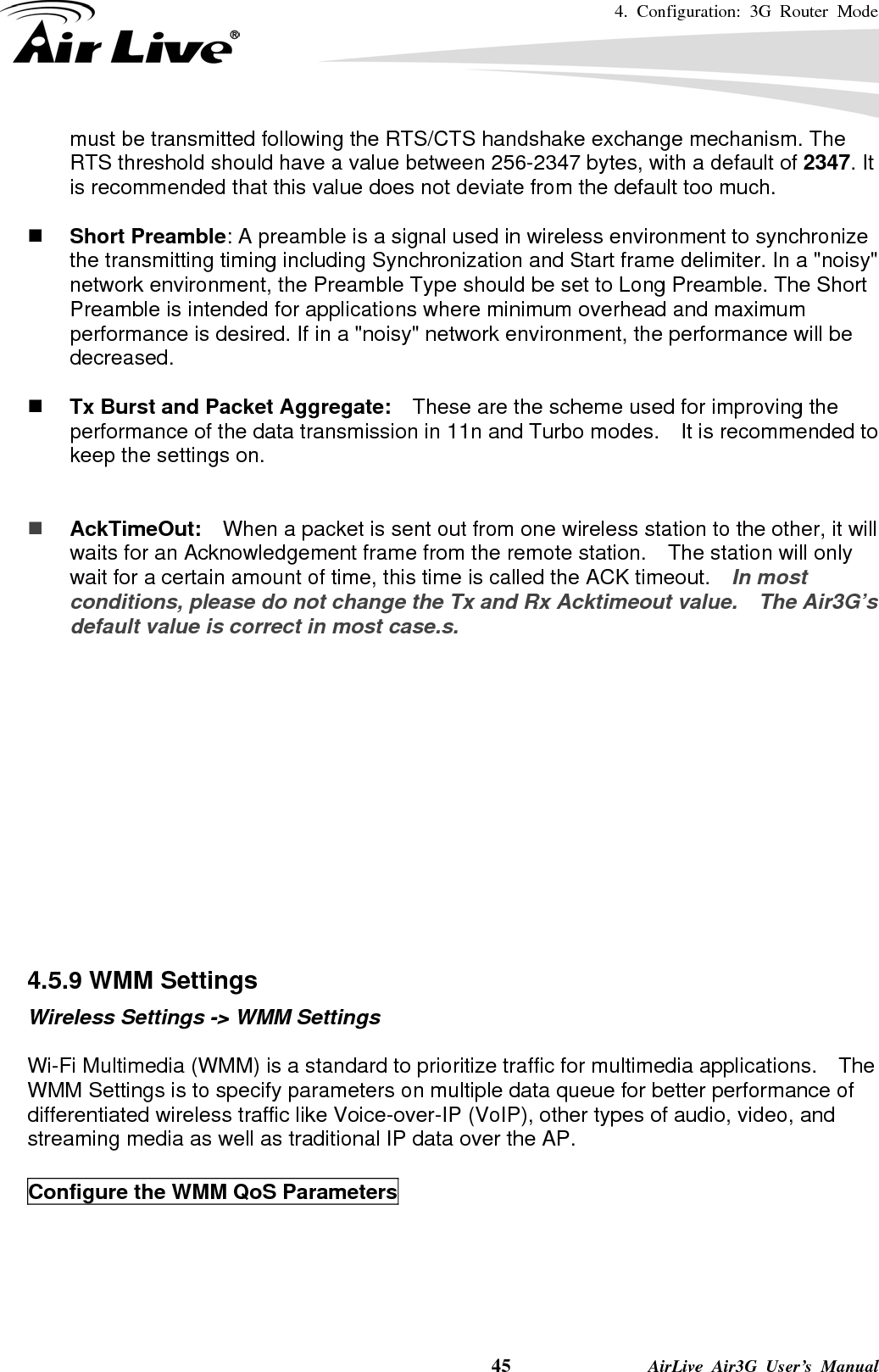 4. Configuration: 3G Router Mode     45              AirLive Air3G User’s Manual must be transmitted following the RTS/CTS handshake exchange mechanism. The RTS threshold should have a value between 256-2347 bytes, with a default of 2347. It is recommended that this value does not deviate from the default too much.     Short Preamble: A preamble is a signal used in wireless environment to synchronize the transmitting timing including Synchronization and Start frame delimiter. In a &quot;noisy&quot; network environment, the Preamble Type should be set to Long Preamble. The Short Preamble is intended for applications where minimum overhead and maximum performance is desired. If in a &quot;noisy&quot; network environment, the performance will be decreased.   Tx Burst and Packet Aggregate:    These are the scheme used for improving the performance of the data transmission in 11n and Turbo modes.    It is recommended to keep the settings on.    AckTimeOut:  When a packet is sent out from one wireless station to the other, it will waits for an Acknowledgement frame from the remote station.    The station will only wait for a certain amount of time, this time is called the ACK timeout.    In most conditions, please do not change the Tx and Rx Acktimeout value.    The Air3G’s default value is correct in most case.s.              4.5.9 WMM Settings Wireless Settings -&gt; WMM Settings  Wi-Fi Multimedia (WMM) is a standard to prioritize traffic for multimedia applications.    The WMM Settings is to specify parameters on multiple data queue for better performance of differentiated wireless traffic like Voice-over-IP (VoIP), other types of audio, video, and streaming media as well as traditional IP data over the AP.  Configure the WMM QoS Parameters  