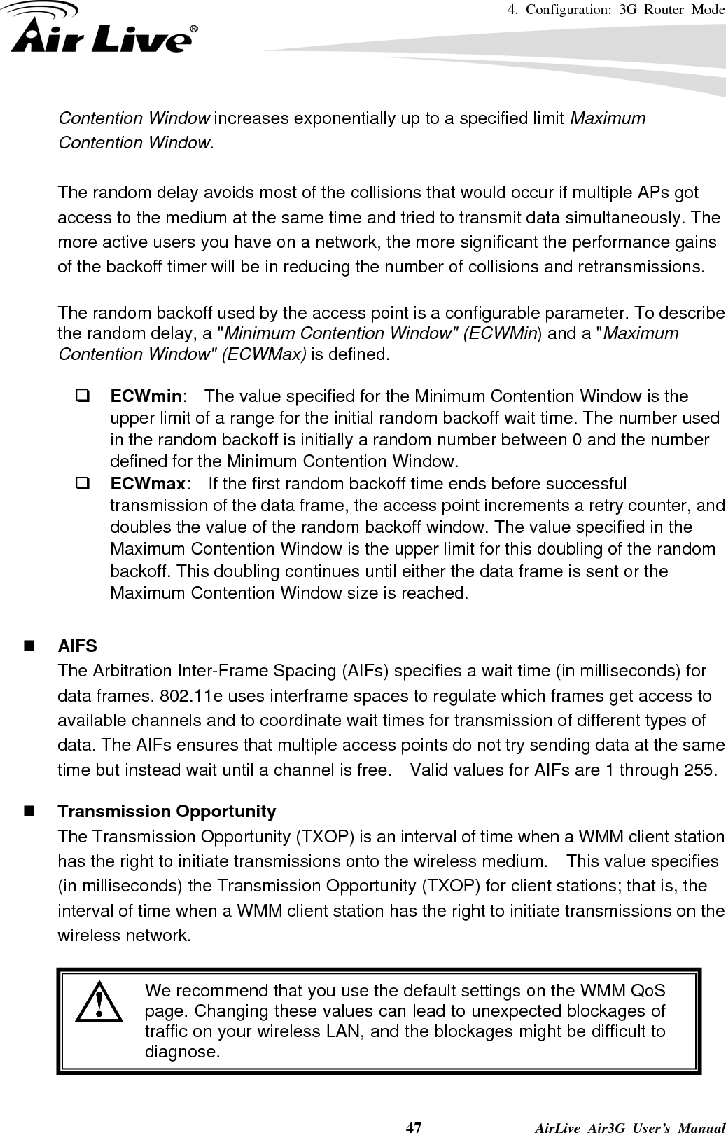 4. Configuration: 3G Router Mode     47              AirLive Air3G User’s Manual Contention Window increases exponentially up to a specified limit Maximum Contention Window.  The random delay avoids most of the collisions that would occur if multiple APs got access to the medium at the same time and tried to transmit data simultaneously. The more active users you have on a network, the more significant the performance gains of the backoff timer will be in reducing the number of collisions and retransmissions.  The random backoff used by the access point is a configurable parameter. To describe the random delay, a &quot;Minimum Contention Window&quot; (ECWMin) and a &quot;Maximum Contention Window&quot; (ECWMax) is defined.   ECWmin:    The value specified for the Minimum Contention Window is the upper limit of a range for the initial random backoff wait time. The number used in the random backoff is initially a random number between 0 and the number defined for the Minimum Contention Window.  ECWmax:  If the first random backoff time ends before successful transmission of the data frame, the access point increments a retry counter, and doubles the value of the random backoff window. The value specified in the Maximum Contention Window is the upper limit for this doubling of the random backoff. This doubling continues until either the data frame is sent or the Maximum Contention Window size is reached.   AIFS The Arbitration Inter-Frame Spacing (AIFs) specifies a wait time (in milliseconds) for data frames. 802.11e uses interframe spaces to regulate which frames get access to available channels and to coordinate wait times for transmission of different types of data. The AIFs ensures that multiple access points do not try sending data at the same time but instead wait until a channel is free.    Valid values for AIFs are 1 through 255.   Transmission Opportunity The Transmission Opportunity (TXOP) is an interval of time when a WMM client station has the right to initiate transmissions onto the wireless medium.  This value specifies (in milliseconds) the Transmission Opportunity (TXOP) for client stations; that is, the interval of time when a WMM client station has the right to initiate transmissions on the wireless network.   We recommend that you use the default settings on the WMM QoS page. Changing these values can lead to unexpected blockages oftraffic on your wireless LAN, and the blockages might be difficult todiagnose.  