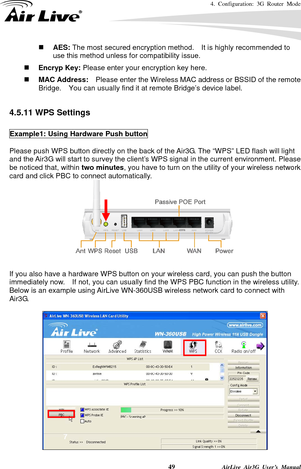 4. Configuration: 3G Router Mode     49              AirLive Air3G User’s Manual  AES: The most secured encryption method.    It is highly recommended to use this method unless for compatibility issue.  Encryp Key: Please enter your encryption key here.      MAC Address:    Please enter the Wireless MAC address or BSSID of the remote Bridge.    You can usually find it at remote Bridge’s device label.      4.5.11 WPS Settings  Example1: Using Hardware Push button  Please push WPS button directly on the back of the Air3G. The “WPS” LED flash will light and the Air3G will start to survey the client’s WPS signal in the current environment. Please be noticed that, within two minutes, you have to turn on the utility of your wireless network card and click PBC to connect automatically.      If you also have a hardware WPS button on your wireless card, you can push the button immediately now.    If not, you can usually find the WPS PBC function in the wireless utility. Below is an example using AirLive WN-360USB wireless network card to connect with Air3G.    67 