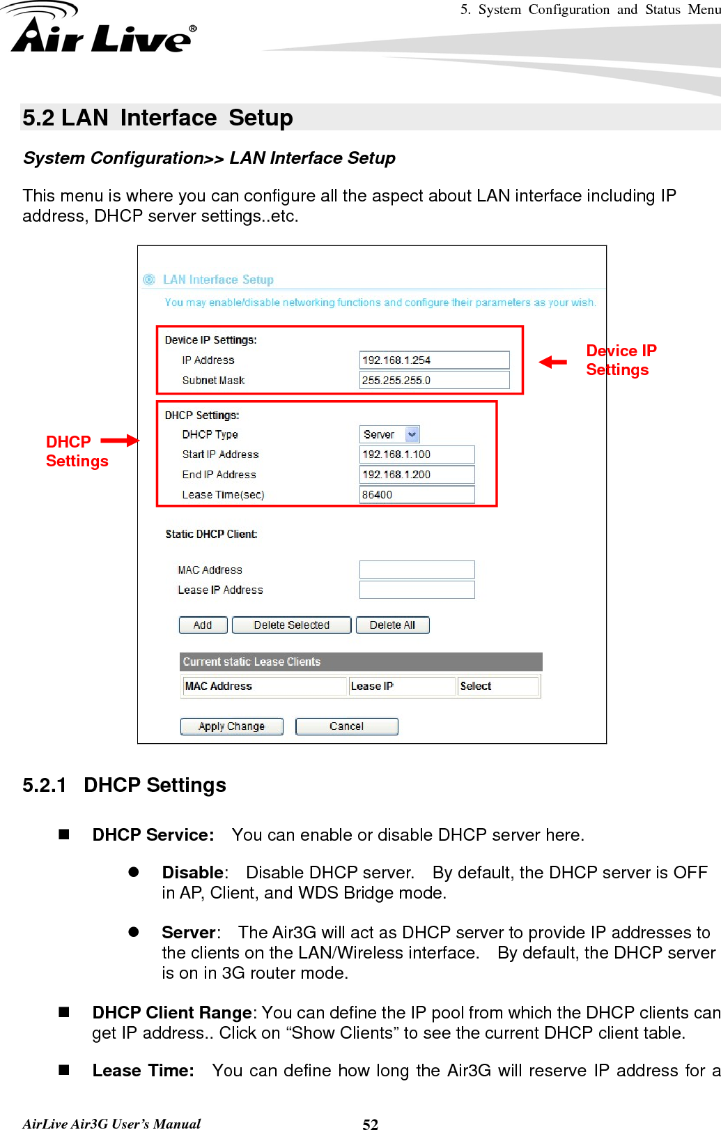 5. System Configuration and Status Menu   AirLive Air3G User’s Manual  525.2 LAN  Interface  Setup System Configuration&gt;&gt; LAN Interface Setup This menu is where you can configure all the aspect about LAN interface including IP address, DHCP server settings..etc.    5.2.1   DHCP Settings   DHCP Service:    You can enable or disable DHCP server here. z Disable:    Disable DHCP server.    By default, the DHCP server is OFF in AP, Client, and WDS Bridge mode.  z Server:    The Air3G will act as DHCP server to provide IP addresses to the clients on the LAN/Wireless interface.    By default, the DHCP server is on in 3G router mode.   DHCP Client Range: You can define the IP pool from which the DHCP clients can get IP address.. Click on “Show Clients” to see the current DHCP client table.  Lease Time:  You can define how long the Air3G will reserve IP address for a Device IP Settings DHCP Settings 