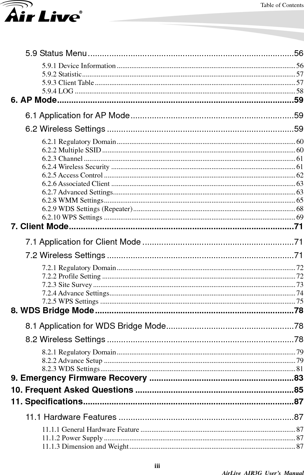 Table of Contents iii  AirLive AIR3G User’s Manual 5.9 Status Menu.......................................................................................56 5.9.1 Device Information..................................................................................................56 5.9.2 Statistic.....................................................................................................................57 5.9.3 Client Table..............................................................................................................57 5.9.4 LOG .........................................................................................................................58 6. AP Mode....................................................................................................59 6.1 Application for AP Mode.....................................................................59 6.2 Wireless Settings ...............................................................................59 6.2.1 Regulatory Domain..................................................................................................60 6.2.2 Multiple SSID..........................................................................................................60 6.2.3 Channel ....................................................................................................................61 6.2.4 Wireless Security .....................................................................................................61 6.2.5 Access Control .........................................................................................................62 6.2.6 Associated Client .....................................................................................................63 6.2.7 Advanced Settings....................................................................................................63 6.2.8 WMM Settings.........................................................................................................65 6.2.9 WDS Settings (Repeater).........................................................................................68 6.2.10 WPS Settings .........................................................................................................69 7. Client Mode...............................................................................................71 7.1 Application for Client Mode ................................................................71 7.2 Wireless Settings ...............................................................................71 7.2.1 Regulatory Domain..................................................................................................72 7.2.2 Profile Setting ..........................................................................................................72 7.2.3 Site Survey...............................................................................................................73 7.2.4 Advance Settings......................................................................................................74 7.2.5 WPS Settings ...........................................................................................................75 8. WDS Bridge Mode....................................................................................78 8.1 Application for WDS Bridge Mode......................................................78 8.2 Wireless Settings ...............................................................................78 8.2.1 Regulatory Domain..................................................................................................79 8.2.2 Advance Setup .........................................................................................................79 8.2.3 WDS Settings...........................................................................................................81 9. Emergency Firmware Recovery .............................................................83 10. Frequent Asked Questions ...................................................................85 11. Specifications.........................................................................................87 11.1 Hardware Features ..........................................................................87 11.1.1 General Hardware Feature .....................................................................................87 11.1.2 Power Supply.........................................................................................................87 11.1.3 Dimension and Weight...........................................................................................87 