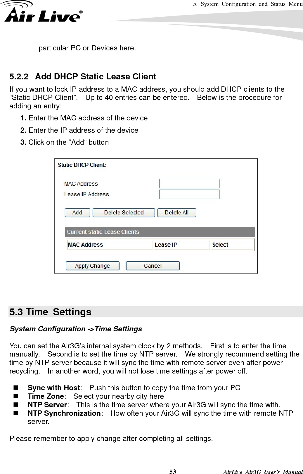 5. System Configuration and Status Menu    53              AirLive Air3G User’s Manual particular PC or Devices here.  5.2.2   Add DHCP Static Lease Client If you want to lock IP address to a MAC address, you should add DHCP clients to the “Static DHCP Client”.    Up to 40 entries can be entered.    Below is the procedure for adding an entry: 5.  1. Enter the MAC address of the device 6.  2. Enter the IP address of the device 7.  3. Click on the “Add” button      5.3 Time  Settings System Configuration -&gt;Time Settings  You can set the Air3G’s internal system clock by 2 methods.    First is to enter the time manually.    Second is to set the time by NTP server.    We strongly recommend setting the time by NTP server because it will sync the time with remote server even after power recycling.    In another word, you will not lose time settings after power off.   Sync with Host:    Push this button to copy the time from your PC  Time Zone:    Select your nearby city here  NTP Server:    This is the time server where your Air3G will sync the time with.  NTP Synchronization:    How often your Air3G will sync the time with remote NTP server.    Please remember to apply change after completing all settings. 