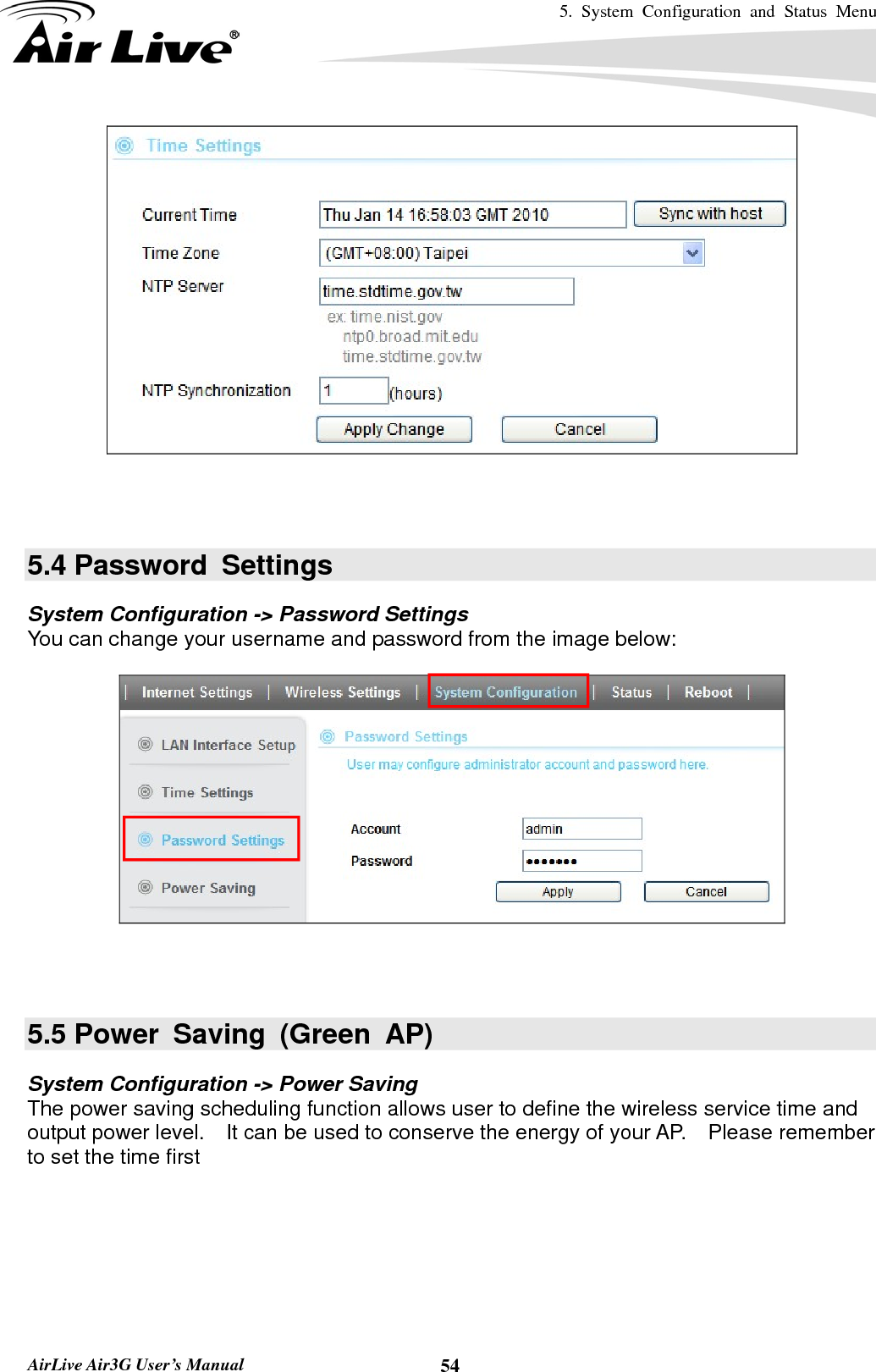 5. System Configuration and Status Menu   AirLive Air3G User’s Manual  54    5.4 Password  Settings System Configuration -&gt; Password Settings You can change your username and password from the image below:      5.5 Power Saving (Green AP) System Configuration -&gt; Power Saving The power saving scheduling function allows user to define the wireless service time and output power level.    It can be used to conserve the energy of your AP.    Please remember to set the time first   