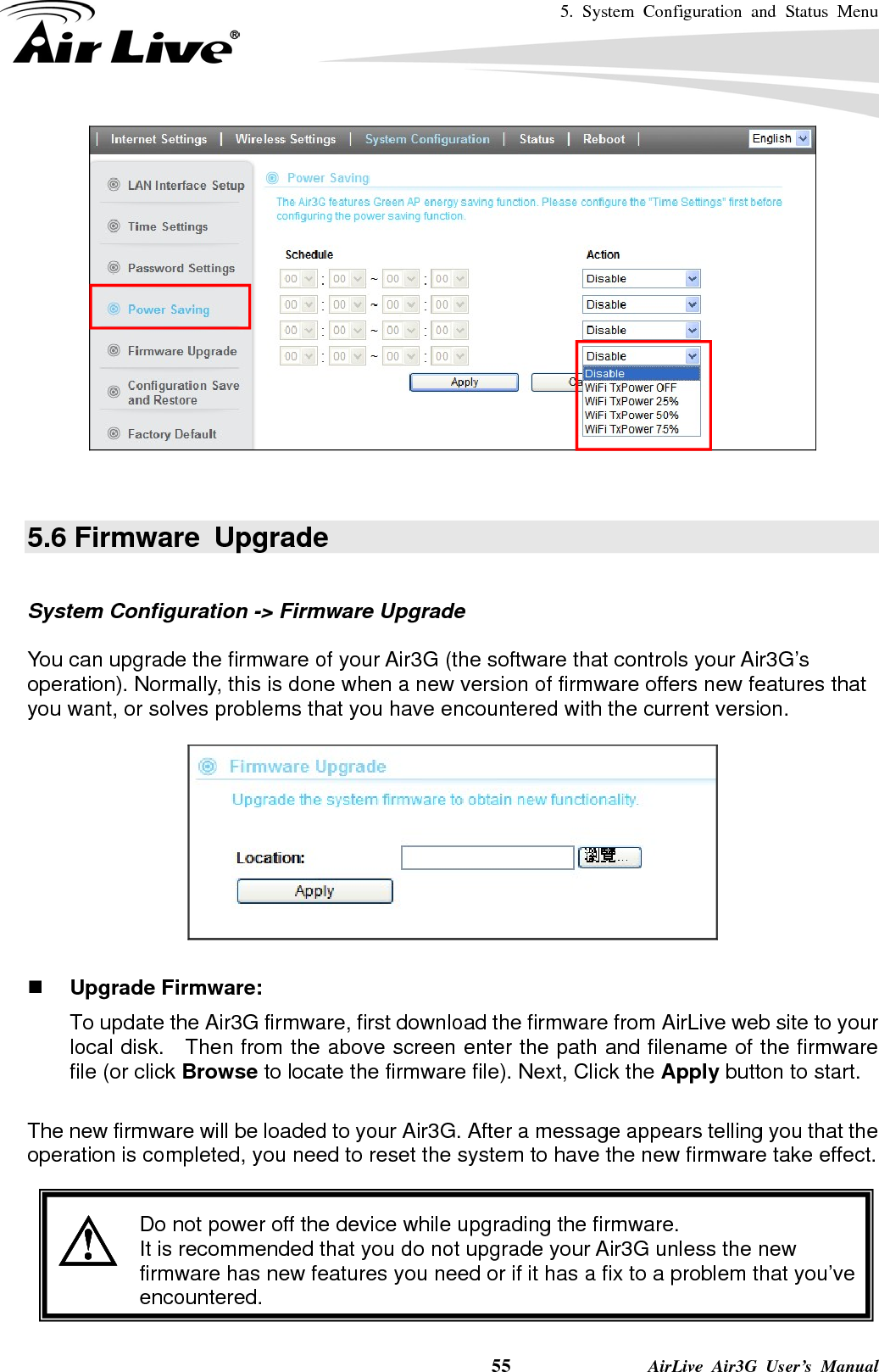 5. System Configuration and Status Menu    55              AirLive Air3G User’s Manual    5.6 Firmware  Upgrade  System Configuration -&gt; Firmware Upgrade  You can upgrade the firmware of your Air3G (the software that controls your Air3G’s operation). Normally, this is done when a new version of firmware offers new features that you want, or solves problems that you have encountered with the current version.     Upgrade Firmware:   To update the Air3G firmware, first download the firmware from AirLive web site to your local disk.   Then from the above screen enter the path and filename of the firmware file (or click Browse to locate the firmware file). Next, Click the Apply button to start.    The new firmware will be loaded to your Air3G. After a message appears telling you that the operation is completed, you need to reset the system to have the new firmware take effect.      Do not power off the device while upgrading the firmware. It is recommended that you do not upgrade your Air3G unless the new firmware has new features you need or if it has a fix to a problem that you’ve encountered. 