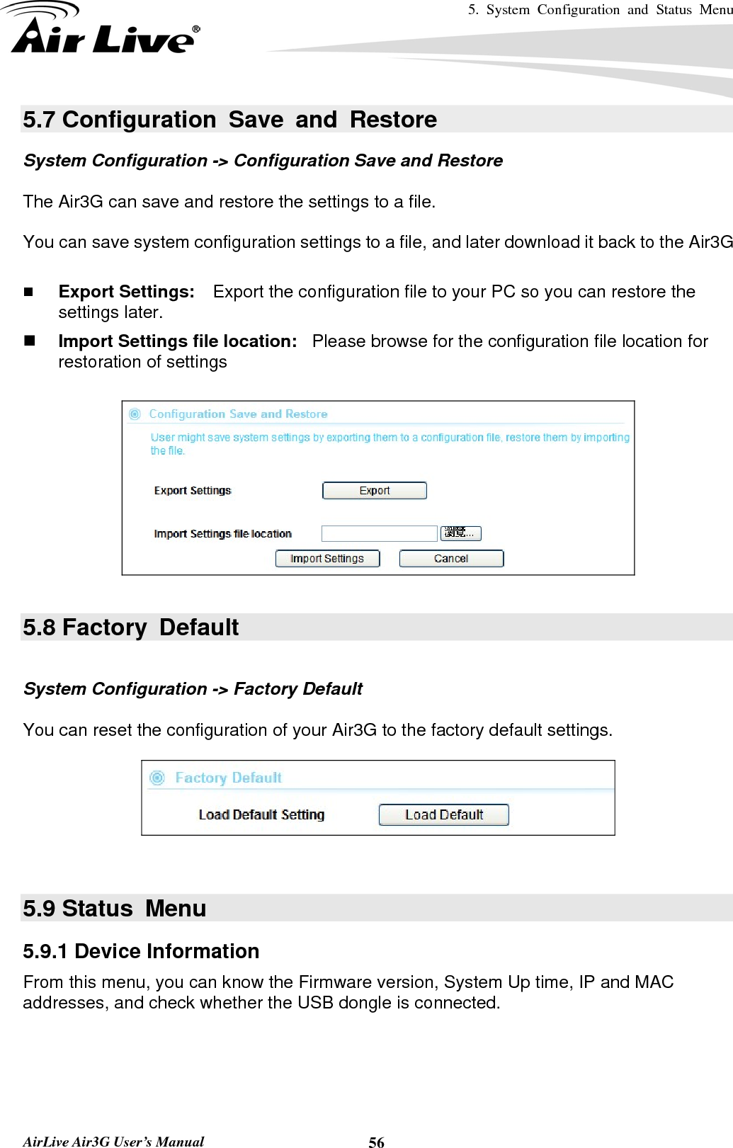 5. System Configuration and Status Menu   AirLive Air3G User’s Manual  565.7 Configuration Save and Restore System Configuration -&gt; Configuration Save and Restore  The Air3G can save and restore the settings to a file.    You can save system configuration settings to a file, and later download it back to the Air3G     Export Settings:    Export the configuration file to your PC so you can restore the settings later.  Import Settings file location:  Please browse for the configuration file location for restoration of settings    5.8 Factory  Default  System Configuration -&gt; Factory Default  You can reset the configuration of your Air3G to the factory default settings.     5.9 Status  Menu 5.9.1 Device Information From this menu, you can know the Firmware version, System Up time, IP and MAC addresses, and check whether the USB dongle is connected. 