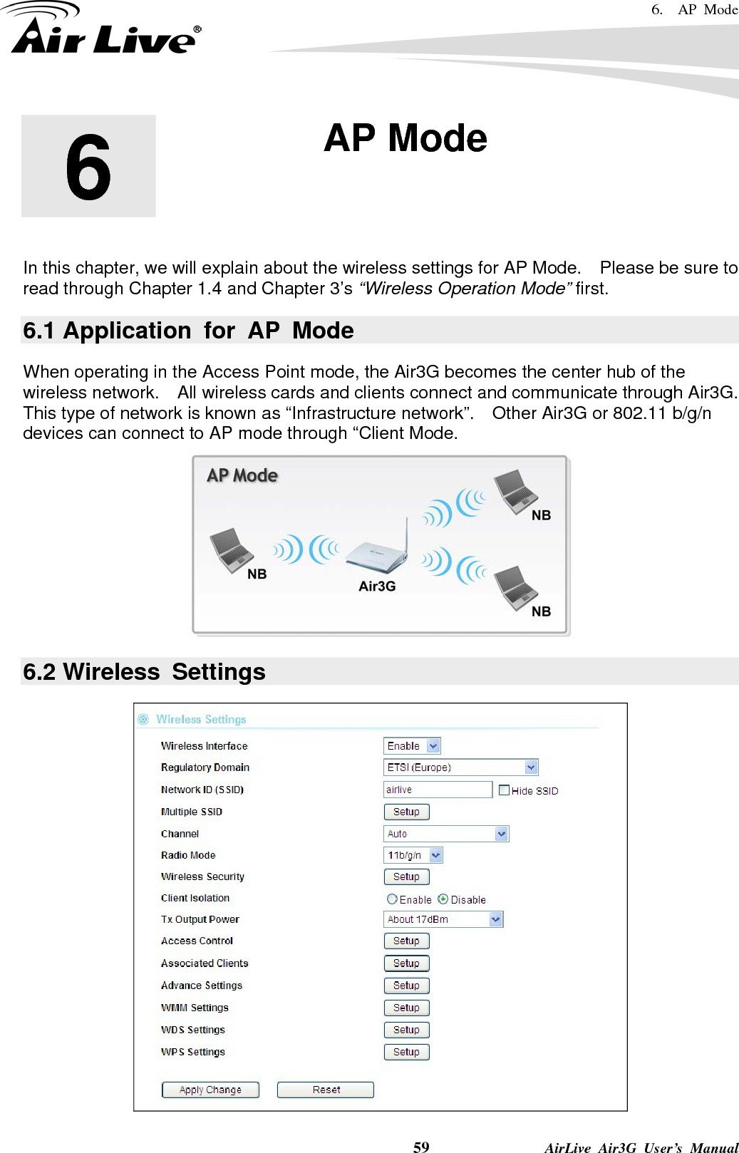 6.  AP Mode    59              AirLive Air3G User’s Manual        In this chapter, we will explain about the wireless settings for AP Mode.    Please be sure to read through Chapter 1.4 and Chapter 3’s “Wireless Operation Mode” first.   6.1 Application for AP Mode When operating in the Access Point mode, the Air3G becomes the center hub of the wireless network.  All wireless cards and clients connect and communicate through Air3G.   This type of network is known as “Infrastructure network”.  Other Air3G or 802.11 b/g/n devices can connect to AP mode through “Client Mode.  6.2 Wireless  Settings  6  6. AP Mode  