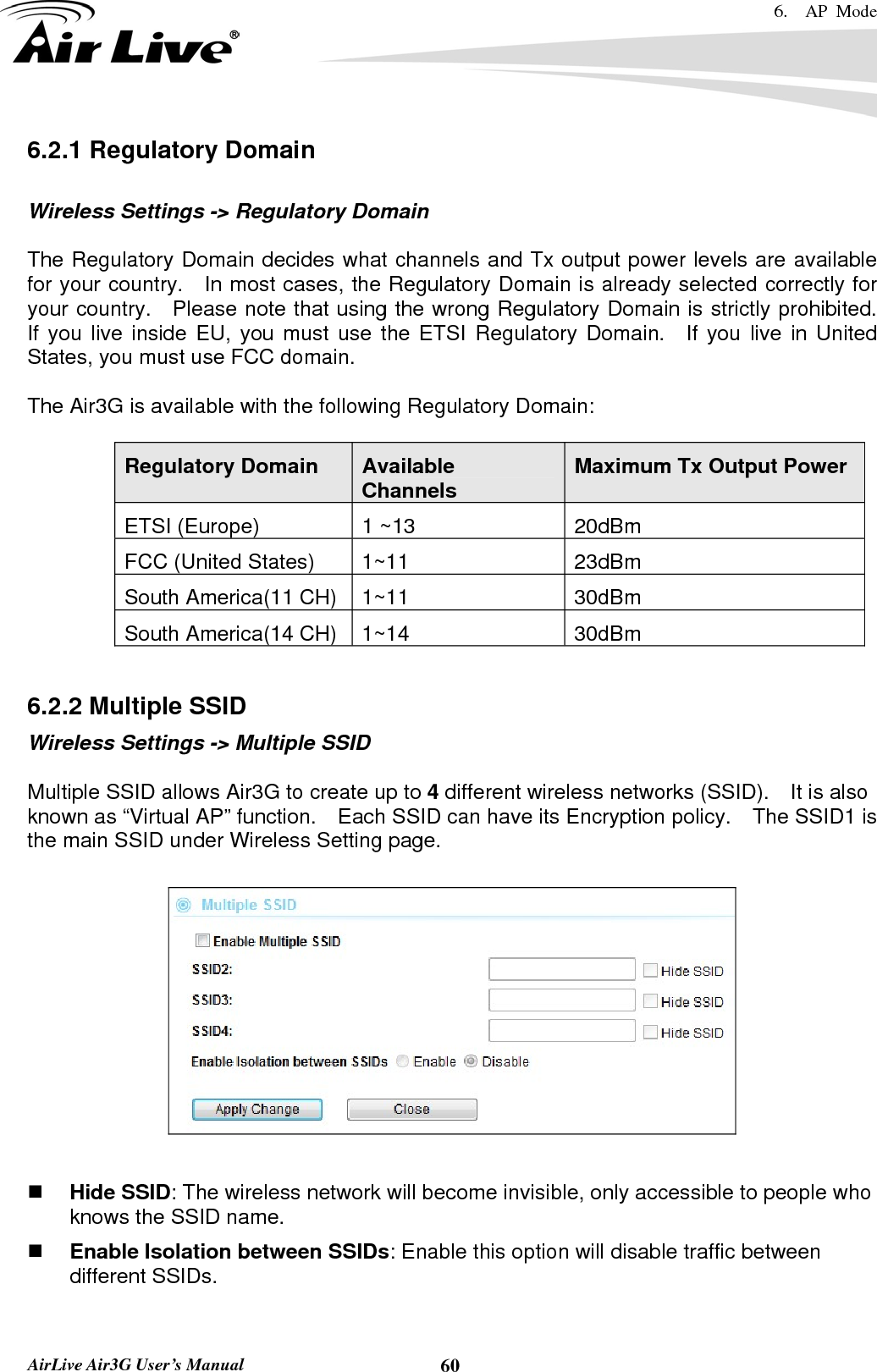 6.  AP Mode   AirLive Air3G User’s Manual  606.2.1 Regulatory Domain  Wireless Settings -&gt; Regulatory Domain  The Regulatory Domain decides what channels and Tx output power levels are available for your country.   In most cases, the Regulatory Domain is already selected correctly for your country.  Please note that using the wrong Regulatory Domain is strictly prohibited.   If you live inside EU, you must use the ETSI Regulatory Domain.  If you live in United States, you must use FCC domain.  The Air3G is available with the following Regulatory Domain:  Regulatory Domain  Available Channels  Maximum Tx Output Power ETSI (Europe)  1 ~13  20dBm FCC (United States)  1~11  23dBm South America(11 CH)  1~11  30dBm South America(14 CH)  1~14  30dBm  6.2.2 Multiple SSID Wireless Settings -&gt; Multiple SSID  Multiple SSID allows Air3G to create up to 4 different wireless networks (SSID).    It is also known as “Virtual AP” function.    Each SSID can have its Encryption policy.    The SSID1 is the main SSID under Wireless Setting page.     Hide SSID: The wireless network will become invisible, only accessible to people who knows the SSID name.  Enable Isolation between SSIDs: Enable this option will disable traffic between different SSIDs. 