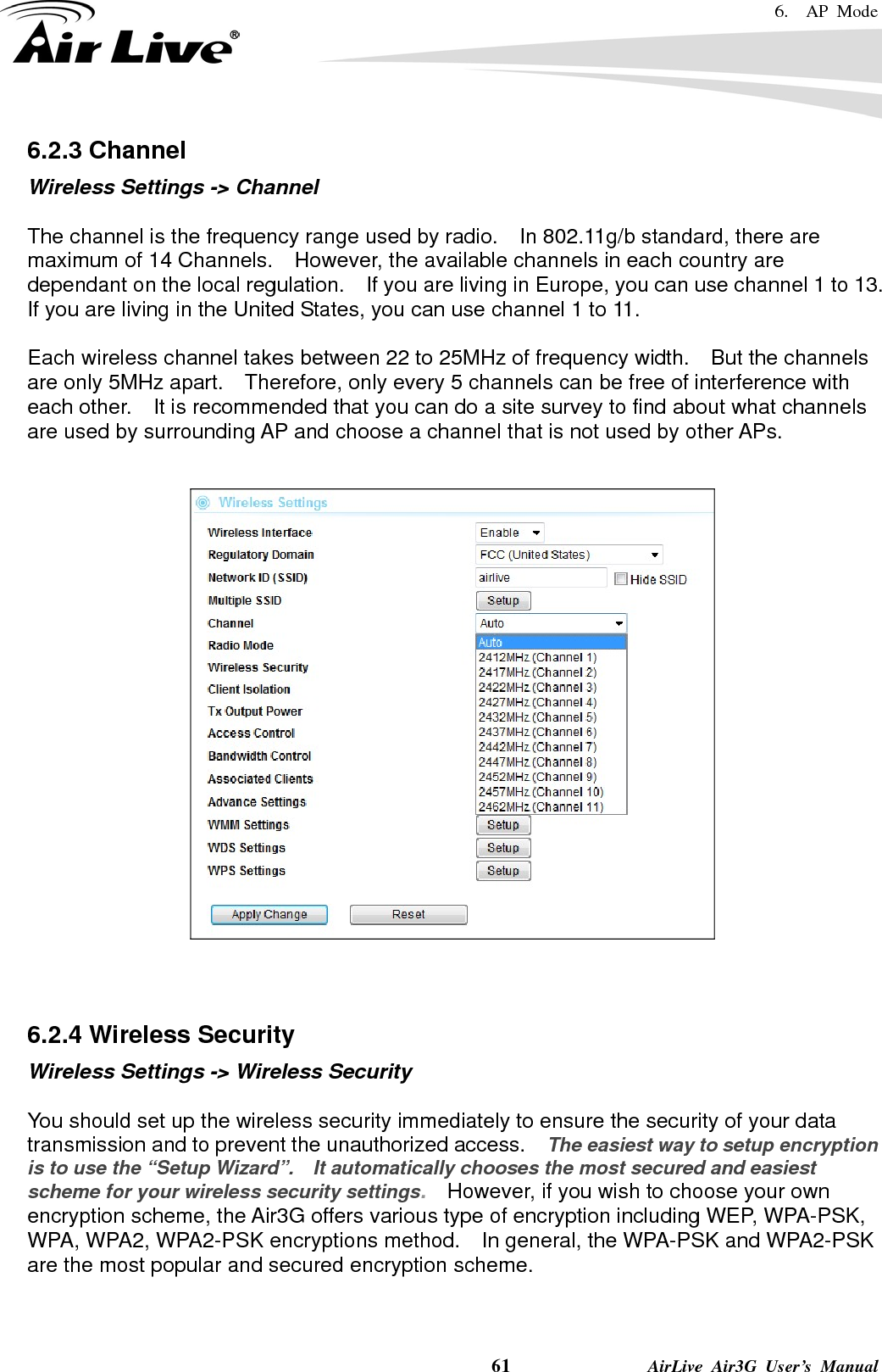 6.  AP Mode    61              AirLive Air3G User’s Manual 6.2.3 Channel Wireless Settings -&gt; Channel  The channel is the frequency range used by radio.  In 802.11g/b standard, there are maximum of 14 Channels.    However, the available channels in each country are dependant on the local regulation.    If you are living in Europe, you can use channel 1 to 13.   If you are living in the United States, you can use channel 1 to 11.      Each wireless channel takes between 22 to 25MHz of frequency width.    But the channels are only 5MHz apart.    Therefore, only every 5 channels can be free of interference with each other.    It is recommended that you can do a site survey to find about what channels are used by surrounding AP and choose a channel that is not used by other APs.     6.2.4 Wireless Security Wireless Settings -&gt; Wireless Security  You should set up the wireless security immediately to ensure the security of your data transmission and to prevent the unauthorized access.    The easiest way to setup encryption is to use the “Setup Wizard”.    It automatically chooses the most secured and easiest scheme for your wireless security settings.    However, if you wish to choose your own encryption scheme, the Air3G offers various type of encryption including WEP, WPA-PSK, WPA, WPA2, WPA2-PSK encryptions method.    In general, the WPA-PSK and WPA2-PSK are the most popular and secured encryption scheme.   