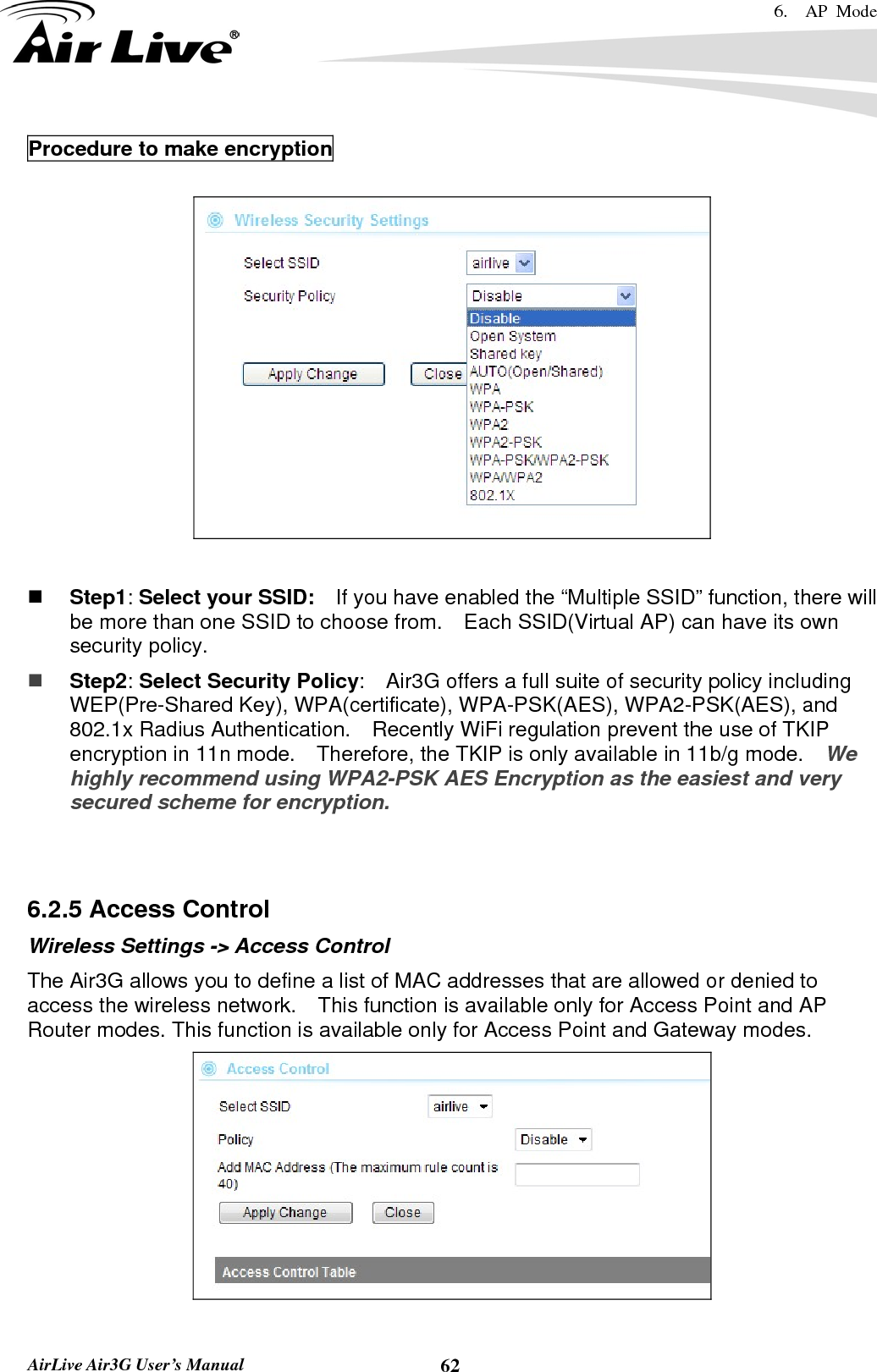 6.  AP Mode   AirLive Air3G User’s Manual  62Procedure to make encryption     Step1: Select your SSID:    If you have enabled the “Multiple SSID” function, there will be more than one SSID to choose from.    Each SSID(Virtual AP) can have its own security policy.  Step2: Select Security Policy:    Air3G offers a full suite of security policy including WEP(Pre-Shared Key), WPA(certificate), WPA-PSK(AES), WPA2-PSK(AES), and 802.1x Radius Authentication.    Recently WiFi regulation prevent the use of TKIP encryption in 11n mode.    Therefore, the TKIP is only available in 11b/g mode.   We highly recommend using WPA2-PSK AES Encryption as the easiest and very secured scheme for encryption.   6.2.5 Access Control Wireless Settings -&gt; Access Control The Air3G allows you to define a list of MAC addresses that are allowed or denied to access the wireless network.    This function is available only for Access Point and AP Router modes. This function is available only for Access Point and Gateway modes.   