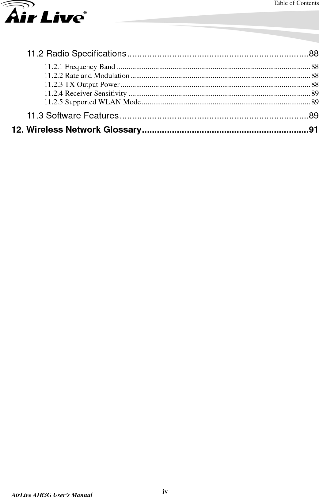 Table of Contents  AirLive AIR3G User’s Manual  iv11.2 Radio Specifications.........................................................................88 11.2.1 Frequency Band .....................................................................................................88 11.2.2 Rate and Modulation..............................................................................................88 11.2.3 TX Output Power...................................................................................................88 11.2.4 Receiver Sensitivity ...............................................................................................89 11.2.5 Supported WLAN Mode........................................................................................89 11.3 Software Features............................................................................89 12. Wireless Network Glossary...................................................................91  