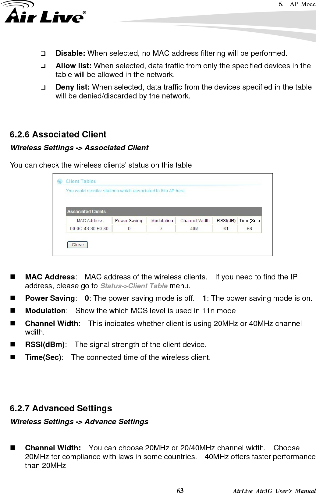 6.  AP Mode    63              AirLive Air3G User’s Manual  Disable: When selected, no MAC address filtering will be performed.    Allow list: When selected, data traffic from only the specified devices in the table will be allowed in the network.    Deny list: When selected, data traffic from the devices specified in the table will be denied/discarded by the network.   6.2.6 Associated Client Wireless Settings -&gt; Associated Client  You can check the wireless clients’ status on this table    MAC Address:    MAC address of the wireless clients.    If you need to find the IP address, please go to Status-&gt;Client Table menu.  Power Saving:  0: The power saving mode is off.    1: The power saving mode is on.  Modulation:    Show the which MCS level is used in 11n mode  Channel Width:    This indicates whether client is using 20MHz or 40MHz channel wdith.  RSSI(dBm):    The signal strength of the client device.  Time(Sec):    The connected time of the wireless client.    6.2.7 Advanced Settings Wireless Settings -&gt; Advance Settings    Channel Width:    You can choose 20MHz or 20/40MHz channel width.    Choose 20MHz for compliance with laws in some countries.    40MHz offers faster performance than 20MHz  