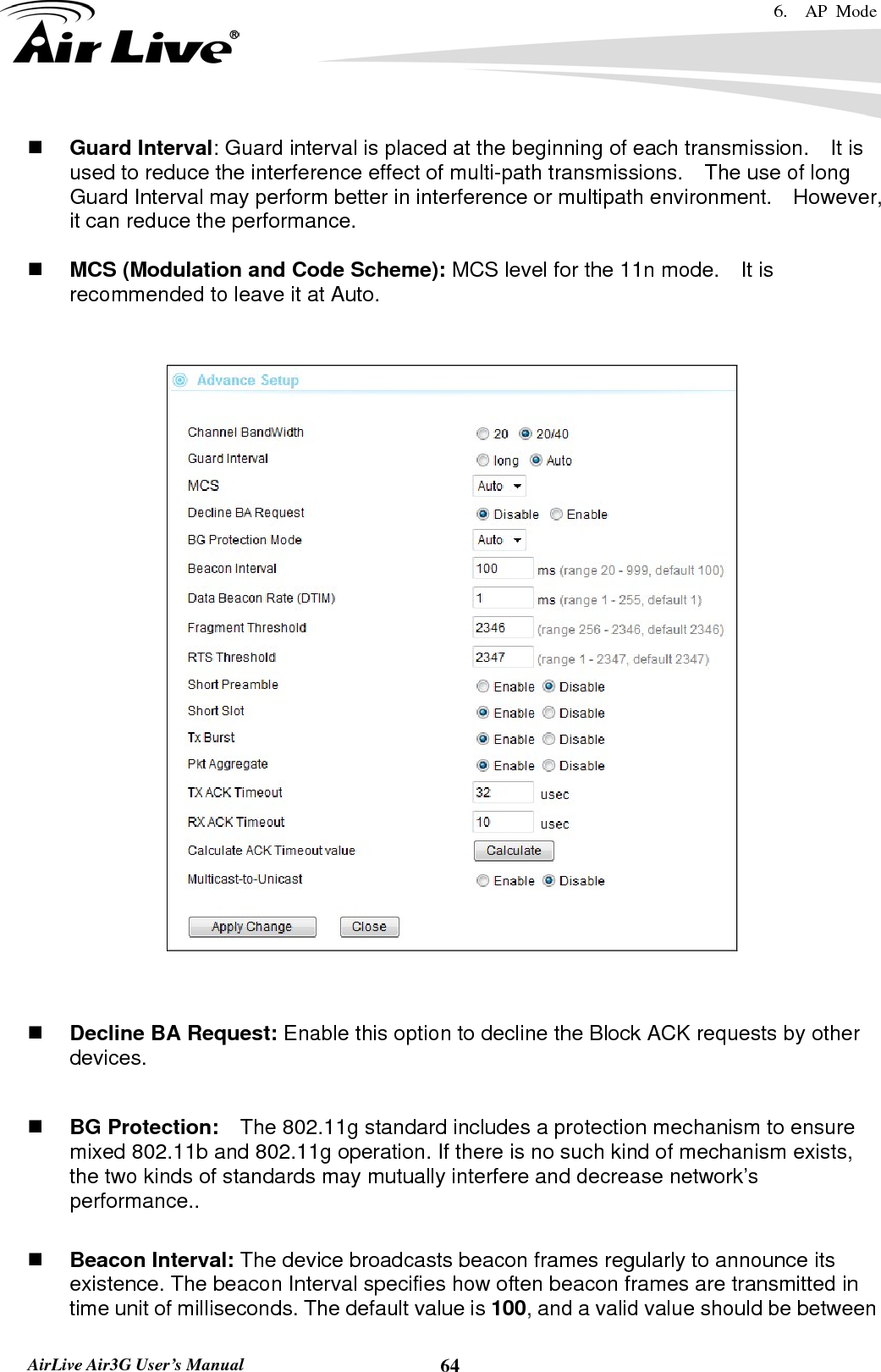 6.  AP Mode   AirLive Air3G User’s Manual  64 Guard Interval: Guard interval is placed at the beginning of each transmission.    It is used to reduce the interference effect of multi-path transmissions.    The use of long Guard Interval may perform better in interference or multipath environment.    However, it can reduce the performance.   MCS (Modulation and Code Scheme): MCS level for the 11n mode.    It is recommended to leave it at Auto.       Decline BA Request: Enable this option to decline the Block ACK requests by other devices.   BG Protection:    The 802.11g standard includes a protection mechanism to ensure mixed 802.11b and 802.11g operation. If there is no such kind of mechanism exists, the two kinds of standards may mutually interfere and decrease network’s performance..   Beacon Interval: The device broadcasts beacon frames regularly to announce its existence. The beacon Interval specifies how often beacon frames are transmitted in time unit of milliseconds. The default value is 100, and a valid value should be between 