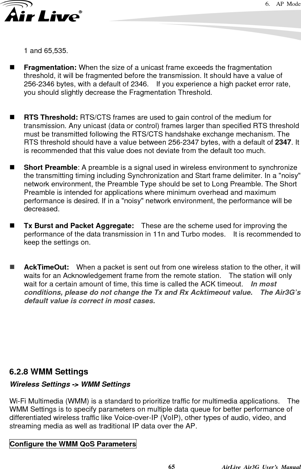 6.  AP Mode    65              AirLive Air3G User’s Manual 1 and 65,535.     Fragmentation: When the size of a unicast frame exceeds the fragmentation threshold, it will be fragmented before the transmission. It should have a value of 256-2346 bytes, with a default of 2346.  If you experience a high packet error rate, you should slightly decrease the Fragmentation Threshold.      RTS Threshold: RTS/CTS frames are used to gain control of the medium for transmission. Any unicast (data or control) frames larger than specified RTS threshold must be transmitted following the RTS/CTS handshake exchange mechanism. The RTS threshold should have a value between 256-2347 bytes, with a default of 2347. It is recommended that this value does not deviate from the default too much.     Short Preamble: A preamble is a signal used in wireless environment to synchronize the transmitting timing including Synchronization and Start frame delimiter. In a &quot;noisy&quot; network environment, the Preamble Type should be set to Long Preamble. The Short Preamble is intended for applications where minimum overhead and maximum performance is desired. If in a &quot;noisy&quot; network environment, the performance will be decreased.   Tx Burst and Packet Aggregate:    These are the scheme used for improving the performance of the data transmission in 11n and Turbo modes.    It is recommended to keep the settings on.    AckTimeOut:  When a packet is sent out from one wireless station to the other, it will waits for an Acknowledgement frame from the remote station.    The station will only wait for a certain amount of time, this time is called the ACK timeout.    In most conditions, please do not change the Tx and Rx Acktimeout value.    The Air3G’s default value is correct in most cases.        6.2.8 WMM Settings Wireless Settings -&gt; WMM Settings  Wi-Fi Multimedia (WMM) is a standard to prioritize traffic for multimedia applications.    The WMM Settings is to specify parameters on multiple data queue for better performance of differentiated wireless traffic like Voice-over-IP (VoIP), other types of audio, video, and streaming media as well as traditional IP data over the AP.  Configure the WMM QoS Parameters  