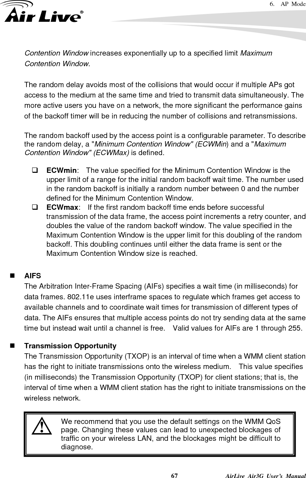 6.  AP Mode    67              AirLive Air3G User’s Manual Contention Window increases exponentially up to a specified limit Maximum Contention Window.  The random delay avoids most of the collisions that would occur if multiple APs got access to the medium at the same time and tried to transmit data simultaneously. The more active users you have on a network, the more significant the performance gains of the backoff timer will be in reducing the number of collisions and retransmissions.  The random backoff used by the access point is a configurable parameter. To describe the random delay, a &quot;Minimum Contention Window&quot; (ECWMin) and a &quot;Maximum Contention Window&quot; (ECWMax) is defined.   ECWmin:    The value specified for the Minimum Contention Window is the upper limit of a range for the initial random backoff wait time. The number used in the random backoff is initially a random number between 0 and the number defined for the Minimum Contention Window.  ECWmax:  If the first random backoff time ends before successful transmission of the data frame, the access point increments a retry counter, and doubles the value of the random backoff window. The value specified in the Maximum Contention Window is the upper limit for this doubling of the random backoff. This doubling continues until either the data frame is sent or the Maximum Contention Window size is reached.   AIFS The Arbitration Inter-Frame Spacing (AIFs) specifies a wait time (in milliseconds) for data frames. 802.11e uses interframe spaces to regulate which frames get access to available channels and to coordinate wait times for transmission of different types of data. The AIFs ensures that multiple access points do not try sending data at the same time but instead wait until a channel is free.    Valid values for AIFs are 1 through 255.   Transmission Opportunity The Transmission Opportunity (TXOP) is an interval of time when a WMM client station has the right to initiate transmissions onto the wireless medium.  This value specifies (in milliseconds) the Transmission Opportunity (TXOP) for client stations; that is, the interval of time when a WMM client station has the right to initiate transmissions on the wireless network.   We recommend that you use the default settings on the WMM QoS page. Changing these values can lead to unexpected blockages oftraffic on your wireless LAN, and the blockages might be difficult todiagnose. 