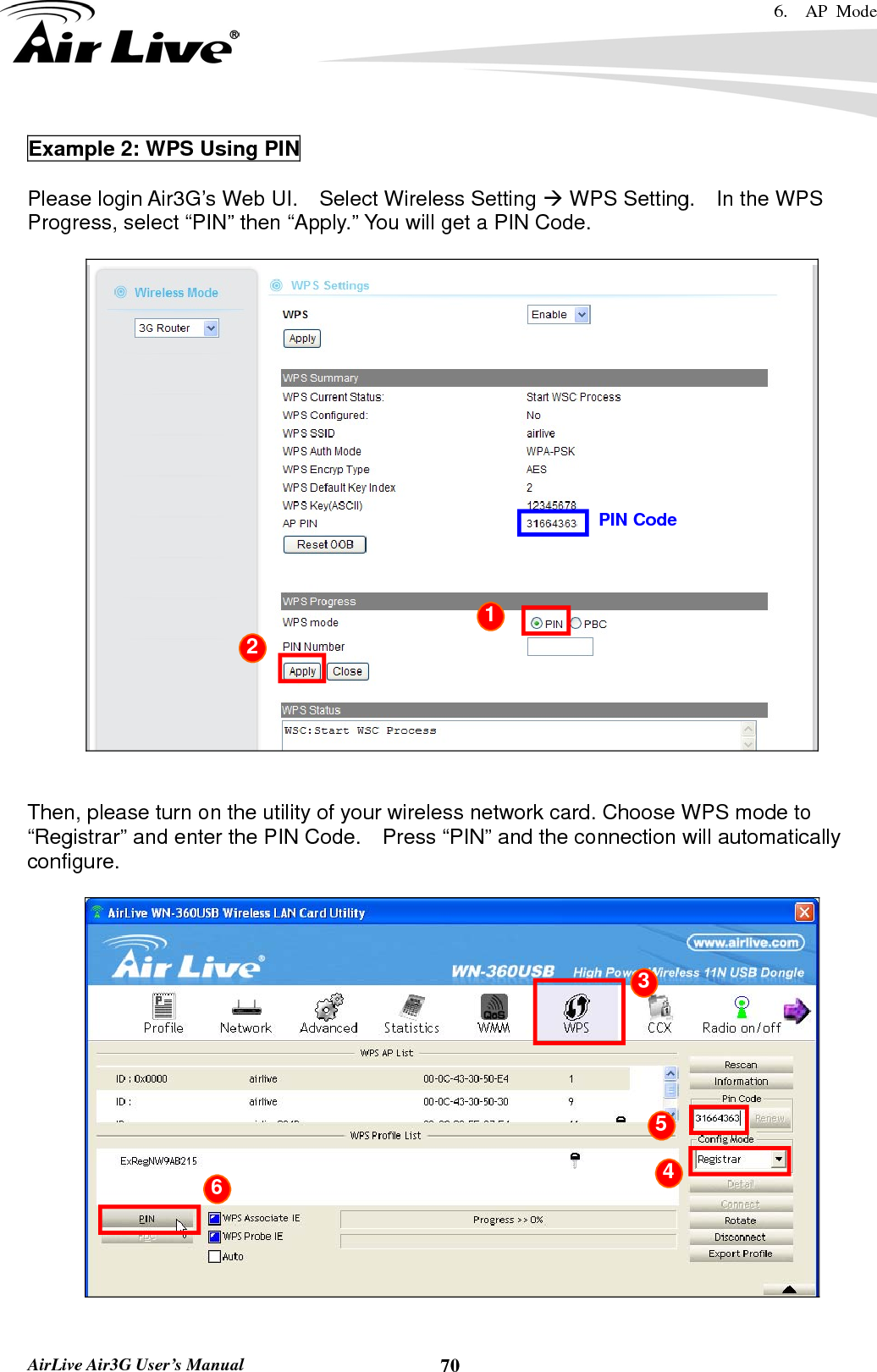 6.  AP Mode   AirLive Air3G User’s Manual  70Example 2: WPS Using PIN  Please login Air3G’s Web UI.    Select Wireless Setting Æ WPS Setting.    In the WPS Progress, select “PIN” then “Apply.” You will get a PIN Code.       Then, please turn on the utility of your wireless network card. Choose WPS mode to “Registrar” and enter the PIN Code.    Press “PIN” and the connection will automatically configure.    PIN Code 1 2  3 4 5 6 