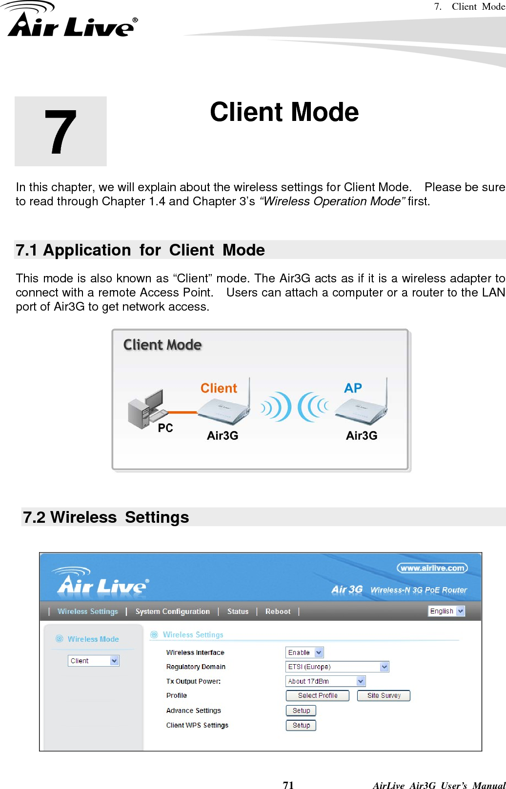 7.  Client Mode    71              AirLive Air3G User’s Manual        In this chapter, we will explain about the wireless settings for Client Mode.    Please be sure to read through Chapter 1.4 and Chapter 3’s “Wireless Operation Mode” first.  7.1 Application for Client Mode This mode is also known as “Client” mode. The Air3G acts as if it is a wireless adapter to connect with a remote Access Point.    Users can attach a computer or a router to the LAN port of Air3G to get network access.       7.2 Wireless  Settings    7  7. Client Mode  