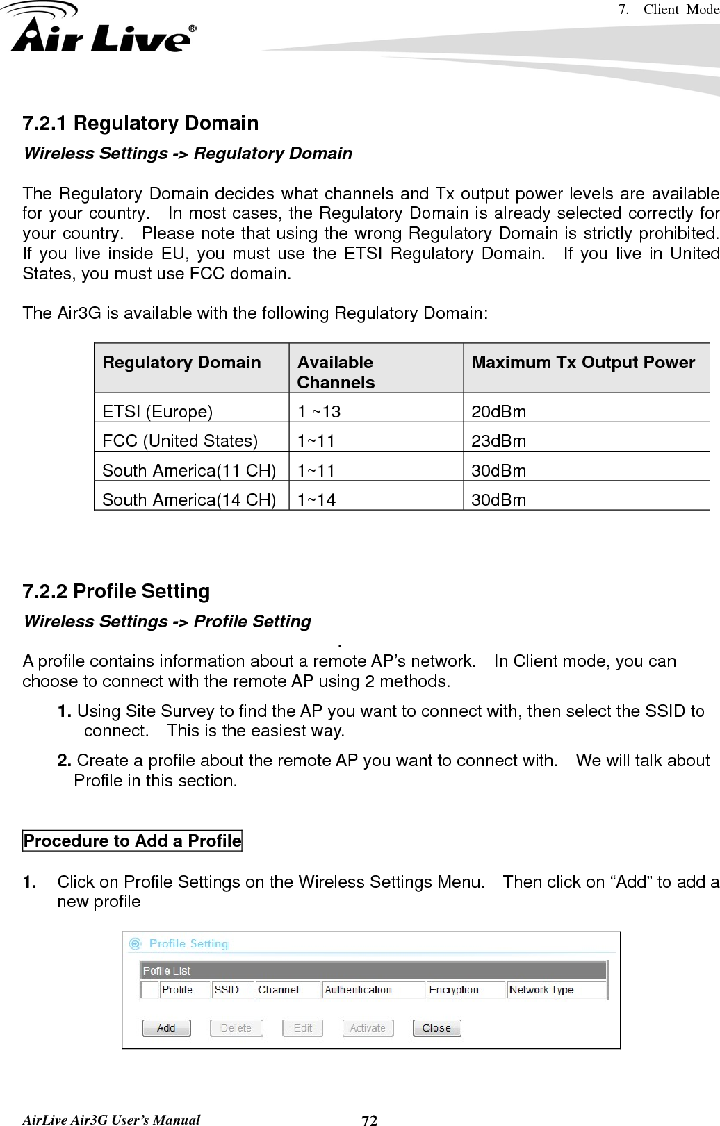 7.  Client Mode   AirLive Air3G User’s Manual  727.2.1 Regulatory Domain Wireless Settings -&gt; Regulatory Domain  The Regulatory Domain decides what channels and Tx output power levels are available for your country.   In most cases, the Regulatory Domain is already selected correctly for your country.  Please note that using the wrong Regulatory Domain is strictly prohibited.   If you live inside EU, you must use the ETSI Regulatory Domain.  If you live in United States, you must use FCC domain.  The Air3G is available with the following Regulatory Domain:  Regulatory Domain  Available Channels  Maximum Tx Output Power ETSI (Europe)  1 ~13  20dBm FCC (United States)  1~11  23dBm South America(11 CH)  1~11  30dBm South America(14 CH)  1~14  30dBm    7.2.2 Profile Setting Wireless Settings -&gt; Profile Setting  . A profile contains information about a remote AP’s network.    In Client mode, you can choose to connect with the remote AP using 2 methods.  1. Using Site Survey to find the AP you want to connect with, then select the SSID to connect.    This is the easiest way.  2. Create a profile about the remote AP you want to connect with.    We will talk about Profile in this section.     Procedure to Add a Profile  1.  Click on Profile Settings on the Wireless Settings Menu.    Then click on “Add” to add a new profile     