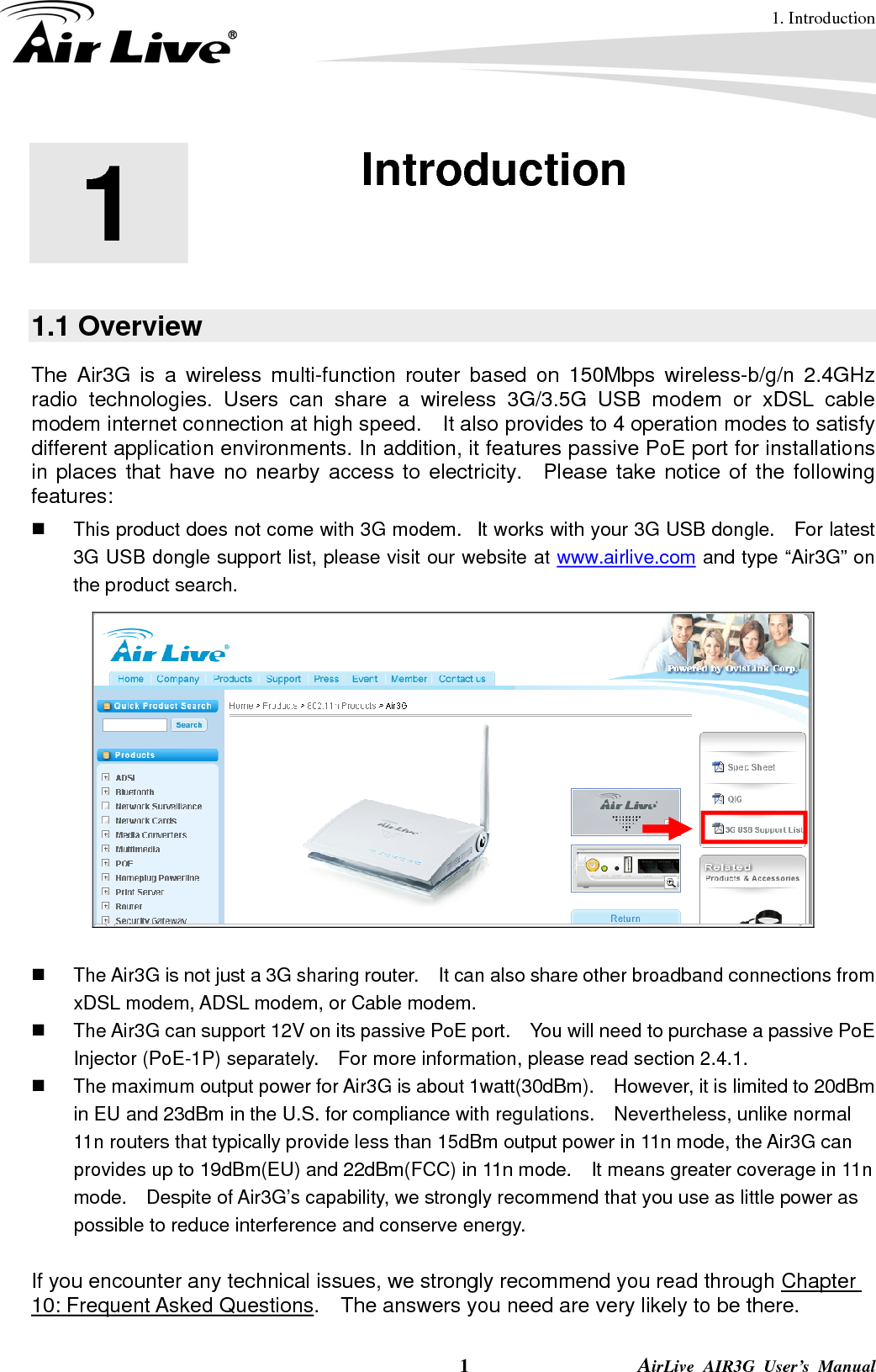 1. Introduction  1                AirLive AIR3G User’s Manual 1  1. Introduction  1.1 Overview The Air3G is a wireless multi-function router based on 150Mbps wireless-b/g/n 2.4GHz radio technologies. Users can share a wireless 3G/3.5G USB modem or xDSL cable modem internet connection at high speed.    It also provides to 4 operation modes to satisfy different application environments. In addition, it features passive PoE port for installations in places that have no nearby access to electricity.  Please take notice of the following features:   This product does not come with 3G modem.   It works with your 3G USB dongle.    For latest 3G USB dongle support list, please visit our website at www.airlive.com and type “Air3G” on the product search.       The Air3G is not just a 3G sharing router.    It can also share other broadband connections from xDSL modem, ADSL modem, or Cable modem.     The Air3G can support 12V on its passive PoE port.    You will need to purchase a passive PoE Injector (PoE-1P) separately.    For more information, please read section 2.4.1.   The maximum output power for Air3G is about 1watt(30dBm).    However, it is limited to 20dBm in EU and 23dBm in the U.S. for compliance with regulations.    Nevertheless, unlike normal 11n routers that typically provide less than 15dBm output power in 11n mode, the Air3G can provides up to 19dBm(EU) and 22dBm(FCC) in 11n mode.    It means greater coverage in 11n mode.    Despite of Air3G’s capability, we strongly recommend that you use as little power as possible to reduce interference and conserve energy.  If you encounter any technical issues, we strongly recommend you read through Chapter 10: Frequent Asked Questions.    The answers you need are very likely to be there. 