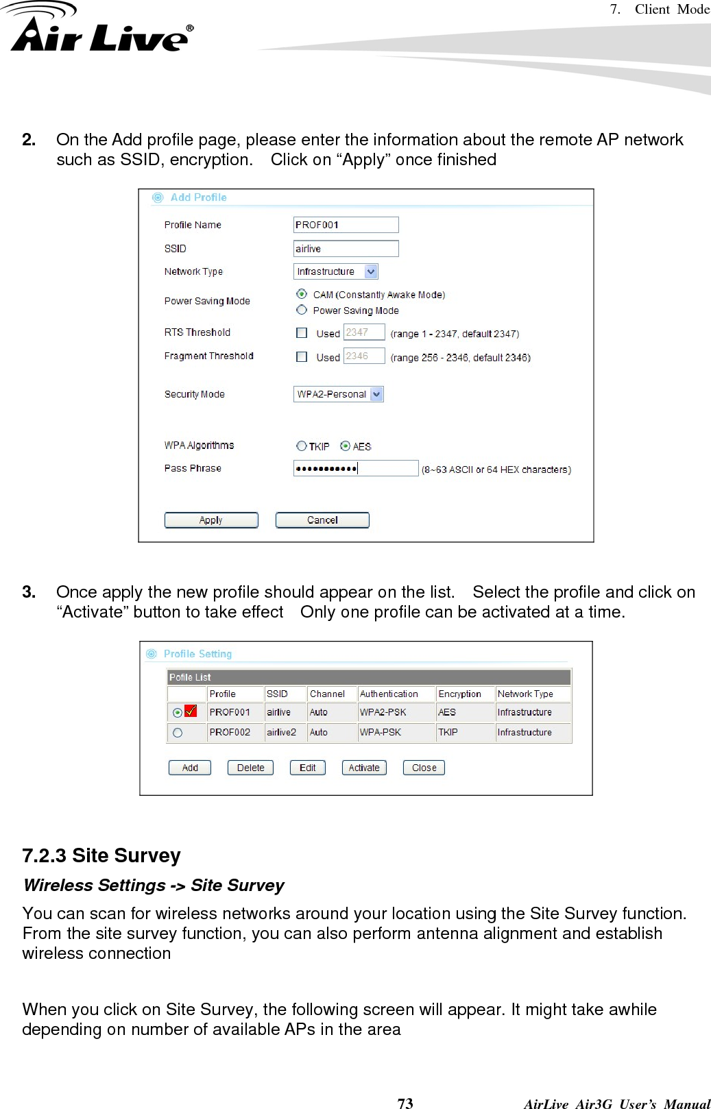 7.  Client Mode    73              AirLive Air3G User’s Manual  2.  On the Add profile page, please enter the information about the remote AP network such as SSID, encryption.    Click on “Apply” once finished     3.  Once apply the new profile should appear on the list.    Select the profile and click on “Activate” button to take effect    Only one profile can be activated at a time.     7.2.3 Site Survey Wireless Settings -&gt; Site Survey You can scan for wireless networks around your location using the Site Survey function.   From the site survey function, you can also perform antenna alignment and establish wireless connection  When you click on Site Survey, the following screen will appear. It might take awhile depending on number of available APs in the area  